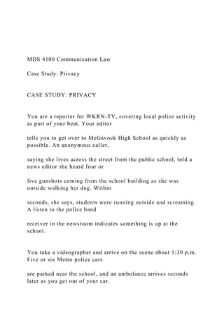 MDS 4100 Communication Law
Case Study: Privacy
CASE STUDY: PRIVACY
You are a reporter for WKRN-TV, covering local police activity
as part of your beat. Your editor
tells you to get over to McGavock High School as quickly as
possible. An anonymous caller,
saying she lives across the street from the public school, told a
news editor she heard four or
five gunshots coming from the school building as she was
outside walking her dog. Within
seconds, she says, students were running outside and screaming.
A listen to the police band
receiver in the newsroom indicates something is up at the
school.
You take a videographer and arrive on the scene about 1:30 p.m.
Five or six Metro police cars
are parked near the school, and an ambulance arrives seconds
later as you get out of your car.
 