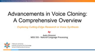 Advancements in Voice Cloning:
A Comprehensive Overview
Exploring Cutting-Edge Research in Voice Synthesis
Tribhuvan University, Institute of Science and Technology, School of Mathematical Sciences
Tribhuvan University
Institute of Science and Technology
School of Mathematical Sciences
by
Aatiz Ghimiré
MDS 555 - Natural Language Processing