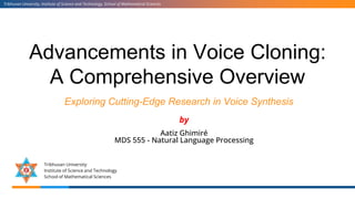 Advancements in Voice Cloning:
A Comprehensive Overview
Exploring Cutting-Edge Research in Voice Synthesis
Tribhuvan University, Institute of Science and Technology, School of Mathematical Sciences
Tribhuvan University
Institute of Science and Technology
School of Mathematical Sciences
by
Aatiz Ghimiré
MDS 555 - Natural Language Processing
 