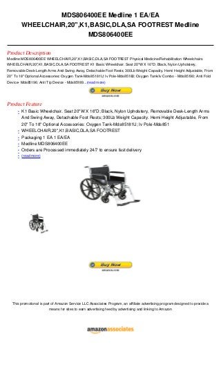 MDS806400EE Medline 1 EA/EA
          WHEELCHAIR,20",K1,BASIC,DLA,SA FOOTREST Medline
                           MDS806400EE

Product Description
Medline MDS806400EE WHEELCHAIR,20",K1,BASIC,DLA,SA FOOTREST Physical Medicine/Rehabilitation Wheelchairs
WHEELCHAIR,20",K1,BASIC,DLA,SA FOOTREST K1 Basic Wheelchair. Seat 20"W X 16"D; Black, Nylon Upholstery,
Removable Desk-Length Arms And Swing Away, Detachable Foot Rests; 300Lb Weight Capacity. Hemi Height Adjustable, From
20" To 18" Optional Accessories: Oxygen Tank-Mds85181U; Iv Pole-Mds85183; Oxygen Tank/Iv Combo - Mds85190; Anti Fold
Device- Mds85196; Anti Tip Device - Mds85189...(read more)




Product Feature
      • K1 Basic Wheelchair. Seat 20"W X 16"D; Black, Nylon Upholstery, Removable Desk-Length Arms
          And Swing Away, Detachable Foot Rests; 300Lb Weight Capacity. Hemi Height Adjustable, From
          20" To 18" Optional Accessories: Oxygen Tank-Mds85181U; Iv Pole-Mds851
      •   WHEELCHAIR,20",K1,BASIC,DLA,SA FOOTREST
      •   Packaging 1 EA 1 EA/EA
      •   Medline MDS806400EE
      •   Orders are Processed immediately 24/7 to ensure fast delivery
      • (read more)




  This promotional is part of Amazon Service LLC Associates Program, an affiliate advertising program designed to provide a
                         means for sites to earn advertising feed by advertising and linking to Amazon
 