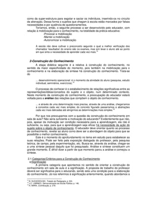 como da super-estrutura para esgotar e saciar os indivíduos, inserindo-os no circuito
da alienação. Dessa forma o sujeitos que chegam à escola estão marcados por falsas
necessidades e por ausência de questionamentos.
       Teríamos, então, o seguinte processo a ser desenvolvido pelo educador, com
relação à mobilização para o conhecimento, na totalidade da prática educativa:
             -Provocar a mobilização
             -Manter a mobilização
             -Autonomizar a mobilização

             A escola não deve cultivar o preconceito segundo o qual a melhor verificação dos
             chamados 'resultados' do ensino são os exames, mas sim levar o aluno até ao ponto
             em que sinta a necessidade de aprender cada vez mais.14


      2-Construção do Conhecimento
       A etapa didática seguinte é a relativa à construção do conhecimento, no
sentido da maior especificidade do momento, pois também na mobilização para o
conhecimento e na elaboração da síntese há construção do conhecimento. Trata-se
do

             ... desenvolvimento operacional: é o momento da atividade do aluno (pesquisa, estudo
             individual, seminários, exercícios).15

       O processo de conhecer é o estabelecimento de relações significativas entre as
representações/idéias/conceitos do sujeito e o objeto, num determinado contexto.
Neste momento da construção do conhecimento, a preocupação do educador estará
voltada para a análise das relações que compõem o objeto de conhecimento.

             ... e através de uma determinação mais precisa, através de uma análise, chegaríamos
             a conceitos cada vez mais simples; do concreto figurado passaríamos a abstrações
             cada vez mais delicadas até atingirmos as determinações mais simples.16

        Por que nos preocupamos com a questão da construção do conhecimento em
sala de aula? Não seria suficiente a motivação do educando? Evidentemente que não,
pois, apesar da motivação ser condição necessária para a aprendizagem, ela não é
suficiente, ou seja, para que a aprendizagem seja eficaz há necessidade da ação do
sujeito sobre o objeto de conhecimento. O educador deve orientar quanto ao processo
de conhecimento, revelar ao aluno como deve ser a abordagem do objeto para que se
possibilite o melhor conhecimento.
        Este é o momento do aprofundamento no tema em estudo para estabelecer as
suas relações. Pode ser feito pela exposição dialogada do professor, pela pesquisa
teórica, de campo, pela experimentação, etc. Busca-se, através da análise, chegar-se
a uma síntese pessoal daquilo que foi pesquisado. Análise e síntese constituem um
grande momento. É difícil dizer a partir de que momento parou a análise e começou a
síntese.

 2.1.Categorias/Critérios para a Construção do Conhecimento
  a)Significação
       A primeira categoria que apontamos no sentido de orientar a construção do
conhecimento em sala de aula é a significação. A proposta de trabalho do professor
deverá ser significativa para o educando, sendo esta uma condição para a elaboração
do conhecimento. Já nos referimos à significação anteriormente, quando abordamos a

14
     .B. SUCHODOLSKI, Tratado de Pedagogía, p. 224.
15
     .J.C. LIBÂNEO, Democratização da Escola Pública, p. 146.
16
     .K. MARX, Contribuição, p. 218.
 