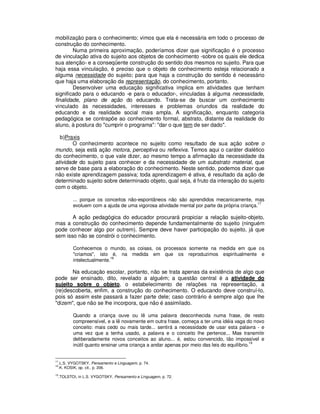 mobilização para o conhecimento; vimos que ela é necessária em todo o processo de
construção do conhecimento.
        Numa primeira aproximação, poderíamos dizer que significação é o processo
de vinculação ativa do sujeito aos objetos de conhecimento -sobre os quais ele dedica
sua atenção- e a conseqüente construção do sentido dos mesmos no sujeito. Para que
haja essa vinculação, é preciso que o objeto de conhecimento esteja relacionado a
alguma necessidade do sujeito; para que haja a construção do sentido é necessário
que haja uma elaboração da representação, do conhecimento, portanto.
        Desenvolver uma educação significativa implica em atividades que tenham
significado para o educando -e para o educador-, vinculadas à alguma necessidade,
finalidade, plano de ação do educando. Trata-se de buscar um conhecimento
vinculado às necessidades, interesses e problemas oriundos da realidade do
educando e da realidade social mais ampla. A significação, enquanto categoria
pedagógica se contrapõe ao conhecimento formal, abstrato, distante da realidade do
aluno, à postura do "cumprir o programa": "dar o que tem de ser dado".

  b)Praxis
        O conhecimento acontece no sujeito como resultado de sua ação sobre o
mundo, seja está ação motora, perceptiva ou reflexiva. Temos aqui o caráter dialético
do conhecimento, o que vale dizer, ao mesmo tempo a afirmação da necessidade da
atividade do sujeito para conhecer e da necessidade de um substrato material, que
serve de base para a elaboração do conhecimento. Neste sentido, podemos dizer que
não existe aprendizagem passiva; toda aprendizagem é ativa, é resultado da ação de
determinado sujeito sobre determinado objeto, qual seja, é fruto da interação do sujeito
com o objeto.

            ... porque os conceitos não-espontâneos não são aprendidos mecanicamente, mas
                                                                                              17
            evoluem com a ajuda de uma vigorosa atividade mental por parte da própria criança.

       A ação pedagógica do educador procurará propiciar a relação sujeito-objeto,
mas a construção do conhecimento depende fundamentalmente do sujeito (ninguém
pode conhecer algo por outrem). Sempre deve haver participação do sujeito, já que
sem isso não se constrói o conhecimento.

            Conhecemos o mundo, as coisas, os processos somente na medida em que os
            "criamos", isto é, na medida em que os reproduzimos espiritualmente e
                             18
            intelectualmente.

       Na educação escolar, portanto, não se trata apenas da existência de algo que
pode ser ensinado, dito, revelado a alguém; a questão central é a atividade do
sujeito sobre o objeto, o estabelecimento de relações na representação, a
(re)descoberta, enfim, a construção do conhecimento. O educando deve construí-lo,
pois só assim este passará a fazer parte dele; caso contrário é sempre algo que lhe
"dizem", que não se lhe incorpora, que não é assimilado.

            Quando a criança ouve ou lê uma palavra desconhecida numa frase, de resto
            compreensível, e a lê novamente em outra frase, começa a ter uma idéia vaga do novo
            conceito: mais cedo ou mais tarde... sentirá a necessidade de usar esta palavra - e
            uma vez que a tenha usado, a palavra e o conceito lhe pertence... Mas transmitir
            deliberadamente novos conceitos ao aluno... é, estou convencido, tão impossível e
                                                                                             19
            inútil quanto ensinar uma criança a andar apenas por meio das leis do equilíbrio.


17
     .L.S. VYGOTSKY, Pensamento e Linguagem, p. 74.
18
     .K. KOSIK, op. cit., p. 206.
19
     .TOLSTOI, in L.S. VYGOTSKY, Pensamento e Linguagem, p. 72.
 