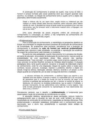 A construção do conhecimento é sempre do sujeito, mas nunca só dele; o
homem é sempre formado pelo social (podemos dizer que ninguém aprende nada
sozinho); na verdade, na relação de conhecimento tanto o sujeito como o objeto são
plasmados, determinados socialmente.

             Desde a infância não há, por assim dizer, reação motora ou intelectual que não
             implique um objeto talhado pelas técnicas industriais, pelos costumes, pelos hábitos
             mentais do meio. A atividade da criança só pode revelar-se a propósito e por meio dos
             instrumentos, que lhe fornecem tanto o instrumento material como a linguagem, em
                               20
             uso ao seu redor.

       Uma outra dimensão da praxis enquanto critério de construção de
conhecimento é a articulação, ou melhor, o não rompimento do conhecimento em
relação à prática social que lhe deu origem.

  c)Problematização
        Para a construção do conhecimento, a metodologia na perspectiva dialética vai
buscar sua orientação no resgate do próprio processo de construção de conhecimento
da humanidade. Ao analisarmos esse processo, percebemos que a produção do
conhecimento é resultado da ação do homem por sentir-se problematizado,
desafiado pela natureza e pela sociedade, na produção e reprodução da existência.
Na origem do conhecimento, está colocado um problema.
        Do ponto de vista pedagógico, quanto mais próximo for o processo de direção,
por parte do educador, do processo de elaboração do conhecimento, maiores serão as
probabilidades de uma assimilação eficaz. Mais próximo não significa,
necessariamente, "mais concreto", no sentido vulgar (como empírico, palpável) e sim,
mais concreto no sentido filosófico (síntese de múltiplas determinações). A situação
pedagógica deve, tanto quanto possível, recuperar a situação de elaboração original
de conhecimento, onde há uma disposição integral do sujeito (afeto e razão) para
conhecer, buscar, procurar, investigar, resolver o problema, decifrar o objeto em
estudo. Exige-se esforço, dedicação, atenção, abertura, levando a um prazer, a uma
alegria quando se compreende, por se estar conseguindo dominar a realidade.

             ... a natureza intrínseca do conhecimento, a essência lógica que exprime a sua
             realidade como fato objetivo, é sempre a mesma: é a capacidade que o ser vivo possui
             de representar para si o estado do mundo em que se encontra, de reagir a ele
             conforme a qualidade das percepções que tem, e sempre no sentido de superar os
             obstáculos, de solucionar as situações problemáticas, que se opõem à finalidade, a
             princípio inconsciente, de sua sobrevivência como indivíduo e como espécie, mais
             tarde tornada plenamente consciente na representação do mais desenvolvido dos
                                    21
             seres vivos, o homem.

Percebemos, portanto, que o desafio, a problematização, é fundamental para
desencadear a ação de constituição do conhecimento no sujeito.
       A educação dialética, apropriando-se dessa percepção, procura traduzí-la
pedagogicamente para a situação de sala de aula, onde também se coloca a
necessidade de construção do conhecimento, respeitadas as devidas diferenças. Pela
problematização o educador estabelece contradição com o conhecimento parcial,
equivocado, que o aluno traz, possibilitando a superação deste estágio de
conhecimento.

     d)Continuidade-Ruptura


20
     .H. WALLON, Psicologia e Educação da Criança, p. 11.
21
     .Ôlvaro Vieira PINTO, Ciência e Existência, p. 20.
 