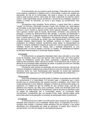 O conhecimento novo se constrói a partir do antigo. O educador tem uma tarefa
muito exigente: estabelecer a dialética entre a continuidade e ruptura em relação aos
educandos. Se fica só na continuidade, não ajuda a crescer; se vai apenas pela
ruptura, pode avançar sozinho. Deve partir de onde o educando se encontra (senso
comum, visão fragmentada, parcial, sincrética) e, através de sua mediação, propiciar a
análise e síntese do educando, de forma a que chegue ao conhecimento mais
elaborado.
        Comparemos duas situações. Numa primeira, o sujeito pode falar a palavra
"caneta" (ou Polímero, Revolução Francesa, Fração, Ilha, Camões, etc.) após alguém
ter-lhe falado ou até mesmo após ver uma caneta; seria duvidoso afirmar aqui que ele
conhece o que é caneta ou aquela caneta. Numa segunda situação, o sujeito pode
falar a palavra "caneta" após ter tocado, desmontado, conhecido o seu processo de
produção, a história do desenvolvimento das canetas, o processo de distribuição e
comercialização, etc. A segunda situação é muito diferente da primeira apesar de se
dizer a mesma palavra (cf. Marx, "População"). Na segunda situação, estamos muito
mais próximos da concretude da caneta, pois esta apresenta-se como síntese de
múltiplas relações, determinações. Na realidade, conhecer um objeto é conseguir
estabelecer as múltiplas relações constitutivas desse objeto na representação do
sujeito. É, portanto, estabelecer relações do sujeito (em nível da representação) com a
realidade, através do objeto em estudo, seja a realidade diretamente ou uma
mediação dela -um texto a respeito, uma fala, um modelo-. A metodologia de trabalho
do educador deverá propiciar a construção dessas relações.

  e)Criticidade
        O conhecimento na perspectiva libertadora deve estar articulado a uma visão
crítica da realidade. Visão crítica não significa "falar mal de tudo"; ser crítico significa
buscar as verdadeiras causas das coisas, superando a aparência, buscando a
essência dos processos, sejam naturais ou sociais. O conhecimento não é neutro; por
detrás de sua veiculação estão interesses de classe. A questão que deve ser colocada
é: a serviço de quem estamos trabalhando?
        Precisamos estar atentos ao significado real dos conhecimentos, sob pena de
criarmos verdadeiros malabarismos construtivistas em cima de conteúdos que não têm
relevância social (ex: fazer dramatização para aprender os nomes das capitanias
hereditárias; fazer jogos para a 2ª série aprender a classificação dos substantivos...).

  f)Historicidade
        Uma outra perspectiva que pode ajudar o professor no processo de construção
do conhecimento é a historicidade. Em primeiro lugar, é importante que o aluno
perceba que os conhecimentos não surgiram prontos e acabados, como fazem crer
muitos professores e livros didáticos. Resgatar a história do conhecimento ajuda a re-
significá-lo, na medida em que se entende em que contexto surgiu, que tipo de
problema veio resolver, etc. Mas, para o professor, existe uma dimensão ainda mais
importante na análise histórica do conhecimento: trata-se de procurar identificar quais
as etapas de elaboração que a humanidade passou na construção deste
conhecimento, considerando que, em grandes linhas, estas mesmas etapas serão
percorridas pelas novas gerações no processo de apropriação deste conhecimento.

  g)Totalidade
         O conhecimento tem origem num todo social; para recuperar seu significado, o
educador deve articulá-lo com a totalidade. Muitas vezes, na expectativa de tornar o
conteúdo mais simples, o professor acaba retirando-o de seu contexto, o que acaba
dificultando sua compreensão por parte do educando. O sujeito deve construir o
conhecimento, num nível de relação o mais totalizante possível.
 