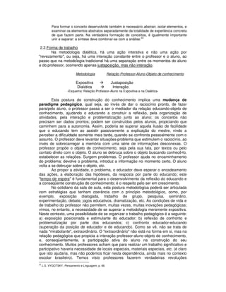 Para formar o conceito desenvolvido também é necessário abstrair, isolar elementos, e
            examinar os elementos abstratos separadamente da totalidade de experiência concreta
            de que fazem parte. Na verdadeira formação de conceitos, é igualmente importante
                                                                      22
            unir e separar: a síntese deve combinar-se com a análise.

 2.2.Forma de trabalho
       Na metodologia dialética, há uma ação interativa e não uma ação por
"revezamento", ou seja, há uma interação constante entre o professor e o aluno, ao
passo que na metodologia tradicional há uma separação entre os momentos do aluno
e do professor, ocorrendo apenas justaposição, mas não interação.

                             Metodologia              Relação Professor-Aluno-Objeto de conhecimento

                             Expositiva                 Justaposição
                              Dialética                  Interação
                       -Esquema: Relação Professor-Aluno na Expositiva e na Dialética-

        Esta postura de construção do conhecimento implica uma mudança de
paradigma pedagógico, qual seja, ao invés de dar o raciocínio pronto, de fazer
para/pelo aluno, o professor passa a ser o mediador da relação educando-objeto de
conhecimento, ajudando o educando a construir a reflexão, pela organização de
atividades, pela interação e problematização junto ao aluno; os conceitos não
precisam ser dados prontos; podem ser construídos pelos alunos, propiciando que
caminhem para a autonomia. Assim, poderia se superar aquela ilusão de facilidade
que o educando tem ao assistir passivamente a explicação do mestre, vindo a
perceber a dificuldade somente mais tarde, quando se confronta pessoalmente com o
assunto. O professor deve levantar situações-problema que estimulem o raciocínio, ao
invés de sobrecarregar a memória com uma série de informações desconexas. O
professor propõe o objeto de conhecimento, seja pela sua fala, por textos ou pelo
contato direto com o objeto. O aluno se debruça sobre o objeto buscando conhecê-lo,
estabelecer as relações. Surgem problemas. O professor ajuda no encaminhamento
do problema: devolve o problema, introduz a informação no momento certo. O aluno
volta a se debruçar sobre o objeto, etc.
        Ao propor a atividade, o problema, o educador deve esperar o encadeamento
das ações, a elaboração das hipóteses, da resposta por parte do educando; este
"tempo de espera" é fundamental para o desenvolvimento da reflexão do educando e
a conseqüente construção do conhecimento; é o respeito pelo ser em crescimento.
        No cotidiano da sala de aula, esta postura metodológica poderá ser articulada
com estratégias que tenham coerência com o princípio metodológico, como, por
exemplo, exposição dialogada, trabalho de grupo, pesquisa, seminário,
experimentação, debate, jogos educativos, dramatização, etc. As condições de vida e
de trabalho do professor não permitem, muitas vezes, muitas inovações pedagógicas;
vimos, no entanto, a necessidade de se superar a metodologia meramente expositiva.
Neste contexto, uma possibilidade de se organizar o trabalho pedagógico é a seguinte:
a) exposição posicionada e estimulante do educador; b) reflexão de confronto e
problematização por parte dos educandos; c) confronto educador-educando
(superação da posição de educador e de educando). Como se vê, não se trata de
nada "mirabolante", extraordinário. O "extraordinário" não está na forma em si, mas na
relação pedagógica que propicia a interação professor-aluno-objeto de conhecimento,
e, conseqüentemente, a participação ativa do aluno na construção do seu
conhecimento. Muitos professores acham que para realizar um trabalho significativo e
participativo haveria necessidade de locais especiais, materiais especiais, etc. (é claro
que isto ajudaria, mas não podemos ficar nesta dependência, ainda mais no contexto
escolar brasileiro). Temos visto professores fazerem verdadeiras revoluções
22
     .L.S. VYGOTSKY, Pensamento e Linguagem, p. 66.
 