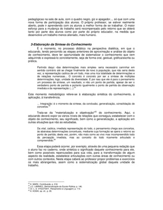 pedagógicas na sala de aula, com o quadro negro, giz e apagador..., só que com uma
nova forma de participação dos alunos. O próprio professor, se estiver realmente
aberto, pode ir aprendendo com os alunos a melhor forma de se trabalhar. O maior
esforço para a mudança do trabalho será recompensado pelo retorno que se obterá
tanto por parte dos alunos como por parte do próprio educador, na medida que
desenvolve um trabalho menos alienado, mais humano.


     3-Elaboração da Síntese do Conhecimento
        É o momento, no processo didático na perspectiva dialética, em que o
educando, tendo percorrido as etapas anteriores de aproximação e análise do objeto
de conhecimento, deve ter oportunidade de sistematizar o conhecimento que vem
adquirindo e expressá-lo concretamente, seja de forma oral, gestual, gráfica/escrita ou
prática.

         Partindo daqui -das determinações mais simples- seria necessário caminhar em
         sentido contrário até se chegar finalmente de novo à população, que não seria desta
         vez, a representação caótica de um todo, mas uma rica totalidade de determinações e
         de relações numerosas... O concreto é concreto por ser a síntese de múltiplas
         determinações, logo, unidade da diversidade. É por isso que ele é para o pensamento
         um processo de síntese, um resultado, e não um ponto de partida, apesar de ser o
         verdadeiro ponto de partida e portanto igualmente o ponto de partida da observação
                                           23
         imediata e da representação (...).

Este momento metodológico refere-se à elaboração sintética do conhecimento, à
aplicação, à transferência.

         ... Integração: é o momento da síntese, da conclusão, generalização, consolidação de
                    24
         conceitos.

       Trata-se da "materialização e objetivação"25 do conhecimento. Aqui, o
educando deverá expor os vários níveis de relações que conseguiu estabelecer com o
objeto de conhecimento, seu significado, bem como a generalização, a aplicação em
outras situações que não as estudadas.

         Da vital, caótica, imediata representação do todo, o pensamento chega aos conceitos,
         às abstratas determinações conceituais, mediante cuja formação se opera o retorno ao
         ponto de partida; desta vez, porém, não mais como ao vivo mas incompreendido todo
         da percepção imediata, mas ao conceito do todo ricamente articulado e
         compreendido.26

       Essa etapa poderá ocorrer, por exemplo, através de uma pequena redação que
o aluno faz no caderno, onde sintetiza o significado daquele conhecimento para ele,
bem como possíveis repercussões para sua vida, para a transformação de algum
aspecto da realidade, estabelece articulações com outras áreas de conhecimento ou
com outros contextos. Nesta etapa caberá ao professor propor problemas e exercícios
os mais abrangentes, assim como a sistematização global daquela unidade de
trabalho.




23
   .K. MARX, Contribuição, p. 218.
24
   .J.C. LIBÂNEO, Democratização da Escola Pública, p. 146.
25
   .Cf. L. S. VYGOTSKY, Pensamento e Linguagem, p. 113.
26
   .K. KOSIK, op. cit., p. 29.
 