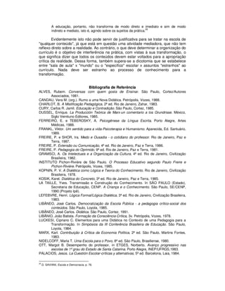 A educação, portanto, não transforma de modo direto e imediato e sim de modo
                                                                             29
             indireto e mediato, isto é, agindo sobre os sujeitos da prática.

        Evidentemente isto não pode servir de justificativa para se tratar na escola de
"qualquer conteúdo", já que está em questão uma atividade mediadora, que não tem
reflexo direto sobre a realidade. Ao contrário, o que deve determinar a organização do
currículo é o objetivo de interferência na prática, com vistas à sua transformação, o
que significa dizer que todos os conteúdos devem estar voltados para a apropriação
crítica da realidade. Dessa forma, também supera-se a dicotomia que se estabelece
entre "sala de aula" x "mundo" ou o "específico" escolar x assuntos "estranhos" ao
currículo. Nada deve ser estranho ao processo de conhecimento para a
transformação.


                                          Bibliografia de Referência
ALVES, Rubem. Conversas com quem gosta de Ensinar. São Paulo, Cortez/Autores
       Associados, 1981.
CANDAU, Vera M. (org.). Rumo a uma Nova Didática. Petrópolis, Vozes, 1988.
CHARLOT, B. A Mistificação Pedagógica, 2ª ed. Rio de Janeiro, Zahar, 1983.
CURY, Carlos R. Jamil. Educação e Contradição. São Paulo, Cortez, 1985.
DUSSEL, Enrique. La Producción Teórica de Marx-un comentario a los Grundrisse. México,
       Siglo Veintiuno Editores, 1985.
FERREIRO, E. e TEBEROSKY, A. Psicogênese da Língua Escrita. Porto Alegre, Artes
       Médicas, 1988.
FRANKL, Viktor. Um sentido para a vida-Psicoterapia e Humanismo. Aparecida, Ed. Santuário,
       1989.
FREIRE, P. e SHOR, Ira. Medo e Ousadia - o cotidiano do professor. Rio de Janeiro, Paz e
       Terra, 1987.
FREIRE, P. Extensão ou Comunicação, 4ª ed. Rio de Janeiro, Paz e Terra, 1986.
FREIRE, P. Pedagogia do Oprimido, 9ª ed. Rio de Janeiro, Paz e Terra, 1981.
GRAMSCI, A. Os Intelectuais e a Organização da Cultura, 4ª ed. Rio de Janeiro, Civilização
       Brasileira, 1982.
INSTITUTO Pichon-Rivière de São Paulo. O Processo Educativo segundo Paulo Freire e
       Pichon-Rivière. Petrópolis, Vozes, 1985.
KOPNIN, P. V. A Dialética como Lógica e Teoria do Conhecimento. Rio de Janeiro, Civilização
       Brasileira, 1978.
KOSIK, Karel. Dialética do Concreto, 3ª ed. Rio de Janeiro, Paz e Terra, 1985.
LA TAILLE, Yves. Transmissão e Construção do Conhecimento. In SÃO PAULO (Estado),
       Secretaria de Educação, CENP. A Criança e o Conhecimento. São Paulo, SE/CENP,
       1990 (Projeto Ipê).
LEFEBVRE, Henri. Lógica Formal/Lógica Dialética, 3ª ed. Rio de Janeiro, Civilização Brasileira,
       1983.
LIBÂNEO, José Carlos. Democratização da Escola Pública - a pedagogia crítico-social dos
       conteúdos. São Paulo, Loyola, 1985.
LIBÂNEO, José Carlos. Didática. São Paulo, Cortez, 1991.
LIBÂNIO, João Batista. Formação da Consciência Crítica, 3v. Petrópolis, Vozes, 1978.
LUCKESI, Cipriano C. Elementos para uma Didática no Contexto de uma Pedagogia para a
       Transformação. In Simpósios da III Conferência Brasileira de Educação. São Paulo,
       Loyola, 1984.
MARX, Karl. Contribuição à Crítica da Economia Política, 2ª ed. São Paulo, Martins Fontes,
       1983.
NIDELCOFF, Maria T. Uma Escola para o Povo, 8ª ed. São Paulo, Brasiliense, 1980.
OTT, Margot B. Desempenho do professor, in ETGES, Norberto. Avanço progressivo nas
       escolas de 1º grau do Estado de Santa Catarina. Porto Alegre, INEP/UFRGS,1983.
PALACIOS, Jesús. La Cuestión Escolar-críticas y alternativas, 5ª ed. Barcelona, Laia, 1984.

29
     .D. SAVIANI, Escola e Democracia, p. 76.
 
