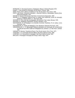 PETROVSKI, A. Psicologia Evolutiva y Pedagógica. Moscou, Editorial Progreso,1979.
PIAGET, J. Seis Estudos de Psicologia. Rio de Janeiro, Forense, 1980.
PINTO, Álvaro Vieira. Ciência e Existência, 2ª ed. Rio de Janeiro, Paz e Terra, 1979.
PINTO, João Bosco. Educación Liberadora - dimensión teórica y metodológica. Buenos Aires,
       Ediciones Busqueda, 1976.
SAVIANI, D. Escola e Democracia. São Paulo, Cortez/Autores Associados, 1983.
SAVIANI, D. A Pedagogia histórico-crítica no quadro das tendências críticas da educação
       brasileira,in Revista ANDE n.11. São Paulo,1986.
SNYDERS, G. Para onde vão as pedagogias não-diretivas, 2ª ed. Lisboa, Moraes, 1978.
SNYDERS, G. Pedagogia Progressista. Coimbra, Almedina, 1974.
SUCHODOLSKI, B. A Pedagogia e as Grandes Correntes Filosóficas, 2ª ed. Lisboa, Livros
       Horizonte, 1978.
SUCHODOLSKI, B. Tratado de Pedagogía, 3ª ed. Barcelona, Ediciones Península, 1975.
VASCONCELLOS, C. S. Metodologia Dialética-Libertadora de Construção do Conhecimento
       em Sala de Aula (Série Cadernos Pedagógicos do Libertad, n. 2). São Paulo, Libertad.
       1991.
VÁZQUEZ, A. Sánchez. Filosofia da Praxis, 2ª ed. Rio de Janeiro, Paz e Terra, 1977.
VYGOTSKY, L.S. A formação Social da Mente. São Paulo, Martins Fontes, 1984.
VYGOTSKY, L.S. Pensamento e Linguagem. São Paulo, Martins Fontes, 1987.
WALLON, H. Psicologia e Educação da Criança. Lisboa, Vega, 1979.
 