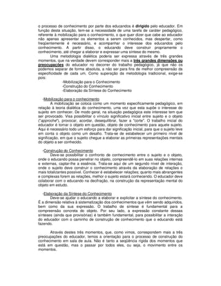 o processo de conhecimento por parte dos educandos é dirigido pelo educador. Em
função desta situação, tem-se a necessidade de uma tarefa de caráter pedagógico,
referente à mobilização para o conhecimento, o que quer dizer que cabe ao educador
não apenas apresentar os elementos a serem conhecidos, mas despertar, como
freqüentemente é necessário, e acompanhar o interesse dos educandos pelo
conhecimento. A partir disso, o educando deve construir propriamente o
conhecimento, até chegar a elaborar e expressar uma síntese do mesmo.
       Uma metodologia dialética poderia ser expressa através de três grandes
momentos, que na verdade devem corresponder mais a três grandes dimensões ou
preocupações do educador no decorrer do trabalho pedagógico, já que não os
podemos separar de forma absoluta, a não ser para fins de melhor compreensão da
especificidade de cada um. Como superação da metodologia tradicional, exige-se
pois:
              -Mobilização para o Conhecimento
              -Construção do Conhecimento
              -Elaboração da Síntese do Conhecimento

   -Mobilização para o conhecimento
        A mobilização se coloca como um momento especificamente pedagógico, em
relação à teoria dialética do conhecimento, uma vez que esta supõe o interesse do
sujeito em conhecer. De modo geral, na situação pedagógica este interesse tem que
ser provocado. Visa possibilitar o vínculo significativo inicial entre sujeito e o objeto
("approche"), provocar, acordar, desequilibrar, fazer a "corte". O trabalho inicial do
educador é tornar o objeto em questão, objeto de conhecimento para aquele sujeito.
Aqui é necessário todo um esforço para dar significação inicial, para que o sujeito leve
em conta o objeto como um desafio. Trata-se de estabelecer um primeiro nível de
significação, em que o sujeito chegue a elaborar as primeiras representações mentais
do objeto a ser conhecido.

   -Construção do Conhecimento
       Deve-se possibilitar o confronto de conhecimento entre o sujeito e o objeto,
onde o educando possa penetrar no objeto, compreendê-lo em suas relações internas
e externas, captar-lhe a essência. Trata-se aqui de um segundo nível de interação,
onde o sujeito deve construir o conhecimento através da elaboração de relações o
mais totalizantes possível. Conhecer é estabelecer relações; quanto mais abrangentes
e complexas forem as relações, melhor o sujeito estará conhecendo. O educador deve
colaborar com o educando na decifração, na construção da representação mental do
objeto em estudo.

   -Elaboração da Síntese do Conhecimento
        Deve-se ajudar o educando a elaborar e explicitar a síntese do conhecimento.
É a dimensão relativa à sistematização dos conhecimentos que vêm sendo adquiridos,
bem como da sua expressão. O trabalho de síntese é fundamental para a
compreensão concreta do objeto. Por seu lado, a expressão constante dessas
sínteses (ainda que provisórias) é também fundamental, para possibilitar a interação
do educador com o caminho de construção de conhecimento que o educando está
fazendo.

      Através destes três momentos, que, como vimos, correspondem mais a três
preocupações do educador, temos a orientação para o processo de construção do
conhecimento em sala de aula. Não é tanto a seqüência rígida dos momentos que
está em questão, mas o passar por todos eles, ou seja, o movimento entre os
momentos.
 