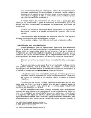 Numa fórmula: "Do sincrético pelo analítico para o sintético". A síncrese corresponde à
             visão global indeterminada, confusa, fragmentada da realidade; a análise consiste no
             desdobramento da realidade em seus elementos, a parte como parte do todo; a síntese
             é o resultado da integração de todos os conhecimentos parciais num todo orgânico e
                                                         4
             lógico, resultando em novas formas de ação.

       O método dialético de conhecimento em sala de aula se pauta, pois, pela
construção do conhecimento a partir do movimento do pensamento que vai do
abstrato (enquanto indeterminado, com relações não apreendidas) ao concreto (de
pensamento).

             O método que consiste em elevar-se do abstrato ao concreto é para o pensamento
             precisamente a maneira de se apropriar do concreto, de o reproduzir como concreto
                        5
             espiritual.

     Este método não deve ser pensado em termos de uma aula; sua aplicação
demanda um conjunto de aulas, a totalidade de um curso.
     Vamos analisar um pouco mais detalhadamente cada uma das dimensões.


     1-Mobilização para o conhecimento
         A tarefa pedagógica, por sua especificidade, implica que num determinado
período de tempo, num determinado espaço, um determinado grupo de sujeitos se
debruce sobre um determinado objeto de conhecimento. Para que o objeto de
conhecimento que o professor propõe torne-se objeto de conhecimento para o aluno, é
necessário que o aluno, enquanto ser ativo que é, esteja mobilizado para isto, ou seja,
dirija sua atenção, seu pensar, seu sentir, seu fazer sobre o objeto de conhecimento.

             O homem, para conhecer as coisas em si, deve primeiro transformá-las em coisas para
                 6
             si.

       Para que assim ocorra, esse objeto deve ter um significado, ainda que mínimo
num primeiro momento, para o sujeito. Aqui se encontra a primeira grande
preocupação que o educador deve ter no trabalho de construção do conhecimento. A
mobilização corresponde a uma sensibilização para o conhecimento.

             ... situação orientadora inicial: é a criação de uma situação motivadora, aguçamento da
             curiosidade, colocação clara do assunto, ligação com o conhecimento e a experiência
             que o aluno traz, proposição de um roteiro de trabalho, formulação de perguntas
             instigadoras.7

       Os professores que seguem a didática tradicional não se preocupam com essa
etapa, pois não levam em conta o caráter ativo do aluno enquanto sujeito do
conhecimento, ou, quando muito, acham que os alunos estão "naturalmente"
motivados, já que estão na sala de aula...
       Até que ponto essa preocupação toda com o caminho para a abordagem do
conteúdo não pode significar uma manutenção de um certo infantilismo do sujeito, um
certo mimo pedagógico, que leva a trabalhar apenas com aquilo que o educando quer
ou só a pensar sobre aquilo que está mais próximo, ao invés de desafiá-lo a entender
algo que não sabe o porquê, nem o para quê? Alguns professores, diante dessa nova
perspectiva de educação, questionam se o ensino não deveria ser mais "exigente", já

4
    .J.C. LIBÂNEO, Democratização da Escola Pública, p. 145.
5
    .K. MARX, Contribuição à Crítica da Economia Política, p. 219.
6
    .K. KOSIK, Dialética do Concreto, p. 22.
7
    .J.C. LIBÂNEO, Democratização da Escola Pública, p. 145.
 