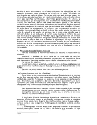 que hoje o aluno tem acesso a um número muito maior de informações, etc. Por
"exigente" entendem maior quantidade de conteúdos ou maior "dificuldade" de
entendimento por parte do aluno. Temos que distinguir aqui algumas coisas: em
primeiro lugar, perceber que fazer um trabalho significativo é totalmente diferente de
ceder aos caprichos individualistas, subjetivistas, psicologizantes dos alunos. O
educador parte do que é mais próximo, mas absolutamente não fica ali (Continuidade-
Ruptura). Por outro lado, realizar uma tarefa sem saber o porquê, é uma situação
típica do trabalho alienado! Isto não é ser exigente, pois neste caso "exigente" significa
abordagem inadequada do objeto, ou seja, é a tentativa de obter o respeito (ou medo)
do aluno diante da superioridade do professor, pela apresentação complexa do
conteúdo; é uma complexidade artificial, onde se dá a visão "adulta" do objeto, ao
invés de adequá-la ao sujeito (na verdade, isto é muito mais cômodo para o
professor). Esta é a anti-pedagogia. O homem levou dezenas de milhares de anos
para desenvolver a capacidade de reflexão e agora alguns professores, em nome de
uma pseudo-formação intelectual, não podem despejar conteúdos nos alunos, sem
que se saiba o porquê, sem que se entenda a significação, ou seja, forçando o
abandono de uma das características mais humanas. Trata-se de uma resistência do
professor ou de uma incompreensão do que está se propondo, pois o que se quer é
justamente um ensino mais exigente, mas que se exija a inteligência e não a
memorização.

1.1.Articulação Realidade-Objetivo-Mediação
        Para se estabelecer a metodologia dialética de trabalho há necessidade do
professor:
        -conhecer a realidade do grupo, para ver as suas redes de relações,
necessidades;para que se possa estabelecer a mobilização, há necessidade de se
partir da realidade, da prática social em que o trabalho educativo se acha inserido;
        -ter clareza dos objetivos;
        -buscar as mediações apropriadas, estabelecer uma prática pedagógica para o
grupo (o homem se transforma a partir da sua prática, a partir da sua interação com o
mundo).
        Vejamos um pouco mais de perto cada uma dessas exigências:

  a)Conhecer (e atuar a partir da) a Realidade
       Como obter, então, uma educação significativa? Freqüentemente a resposta
que se dá a essa pergunta é que a educação, o conteúdo, devem estar ligados à
realidade do educando. Temos que nos aproximar dessa resposta com certa cautela,
para , de um lado, nos apropriarmos do núcleo de verdade que contém e, de outro,
superarmos uma visão imediatista que confunde realidade empírica ('aquilo que os
olhos podem ver'), com realidade concreta ('múltiplas determinações').

               Nem sempre o que a criança manifesta à primeira vista como sendo de seu interesse é
               de seu interesse como ser concreto, inserido em determinadas relações sociais. Em
               contrapartida, conteúdos que ela tende a rejeitar são, no entanto, de seu maior
               interesse enquanto indivíduos concretos.8

       A significação é função da realidade do sujeito de conhecimento. Portanto, se
queremos efetivamente buscar a significação, precisamos resgatar a realidade
concreta desse sujeito, tanto do ponto de vista filogenético -história da sua espécie-,
como do ponto de vista ontogenético -história pessoal (inserida no contexto social de
sua época)-.
       O primeiro passo, portanto, do educador, enquanto articulador do processo de
ensino-aprendizagem, deverá ser no sentido de conhecer sua realidade, ou seja,

8
    .Ibidem.
 