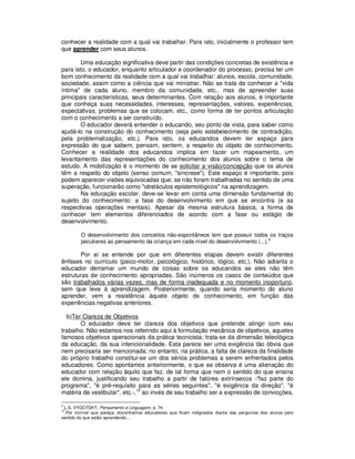 conhecer a realidade com a qual vai trabalhar. Para isto, inicialmente o professor tem
que aprender com seus alunos.

        Uma educação significativa deve partir das condições concretas de existência e
para isto, o educador, enquanto articulador e coordenador do processo, precisa ter um
bom conhecimento da realidade com a qual vai trabalhar: alunos, escola, comunidade,
sociedade, assim como a ciência que vai ministrar. Não se trata de conhecer a "vida
íntima" de cada aluno, membro da comunidade, etc., mas de apreender suas
principais características, seus determinantes. Com relação aos alunos, é importante
que conheça suas necessidades, interesses, representações, valores, experiências,
expectativas, problemas que se colocam, etc., como forma de ter pontos articulação
com o conhecimento a ser construído.
        O educador deverá entender o educando, seu ponto de vista, para saber como
ajudá-lo na construção do conhecimento (seja pelo estabelecimento de contradição,
pela problematização, etc.). Para isto, os educandos devem ter espaço para
expressão do que sabem, pensam, sentem, a respeito do objeto de conhecimento.
Conhecer a realidade dos educandos implica em fazer um mapeamento, um
levantamento das representações do conhecimento dos alunos sobre o tema de
estudo. A mobilização é o momento de se solicitar a visão/concepção que os alunos
têm a respeito do objeto (senso comum, "síncrese"). Este espaço é importante, pois
podem aparecer visões equivocadas que, se não foram trabalhadas no sentido de uma
superação, funcionarão como "obstáculos epistemológicos" na aprendizagem.
        Na educação escolar, deve-se levar em conta uma dimensão fundamental do
sujeito do conhecimento: a fase do desenvolvimento em que se encontra (e as
respectivas operações mentais). Apesar da mesma estrutura básica, a forma de
conhecer tem elementos diferenciados de acordo com a fase ou estágio de
desenvolvimento.

         O desenvolvimento dos conceitos não-espontâneos tem que possuir todos os traços
         peculiares ao pensamento da criança em cada nível do desenvolvimento (...).9

       Por aí se entende por que em diferentes etapas devem existir diferentes
ênfases no currículo (psico-motor, psicológico, histórico, lógico, etc.). Não adianta o
educador derramar um mundo de coisas sobre os educandos se eles não têm
estruturas de conhecimento apropriadas. São inúmeros os casos de conteúdos que
são trabalhados várias vezes, mas de forma inadequada e no momento inoportuno,
sem que leve à aprendizagem. Posteriormente, quando seria momento do aluno
aprender, vem a resistência àquele objeto de conhecimento, em função das
experiências negativas anteriores.

  b)Ter Clareza de Objetivos
       O educador deve ter clareza dos objetivos que pretende atingir com seu
trabalho. Não estamos nos referindo aqui à formulação mecânica de objetivos, aqueles
famosos objetivos operacionais da prática tecnicista; trata-se da dimensão teleológica
da educação, da sua intencionalidade. Esta parece ser uma exigência tão óbvia que
nem precisaria ser mencionada; no entanto, na prática, a falta de clareza da finalidade
do próprio trabalho constitui-se um dos sérios problemas a serem enfrentados pelos
educadores. Como apontamos anteriormente, o que se observa é uma alienação do
educador com relação àquilo que faz, de tal forma que nem o sentido do que ensina
ele domina, justificando seu trabalho a partir de fatores extrínsecos -"faz parte do
programa", "é pré-requisito para as séries seguintes", "é exigência da direção", "é
matéria de vestibular", etc.-,10 ao invés de seu trabalho ser a expressão de convicções,

9
 .L.S. VYGOTSKY, Pensamento e Linguagem, p. 74.
10
  .Por incrível que pareça, encontramos educadores que ficam indignados diante das perguntas dos alunos pelo
sentido do que estão aprendendo...
 