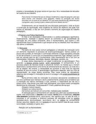 projetos e necessidades do grupo social em que atua. Há a necessidade do educador
ser sujeito do seu trabalho.

              Para ensinar é fundamental que se coloque inicialmente a seguinte pergunta: para que
              serve ensinar uma disciplina como geografia, história ou português aos alunos
              concretos com os quais se vai trabalhar? Em que essas disciplinas são relevantes para
              o progresso, para o avanço e para o desenvolvimento desses alunos?.11

        Evidentemente, em se tratando de uma educação participativa, onde se busca
a construção da significação, essa exigência de clareza de objetivos não pode ficar
restrita ao educador, a não ser num primeiro momento de organização do trabalho
pedagógico.

  c)Propiciar uma Prática Significativa
        A meta a ser alcançada e desenvolvida é a prática pedagógica significativa.
Dialeticamente, realidade e objetivo devem se confrontar e dar possibilidade de
realização de uma prática consciente, ativa e transformadora, que supere o viés
reprodutivista (fazer a-criticamente o que sempre se fez) ou idealista (ficar nas idéias e
não alterar a realidade).

 1.2.Motivação
        Faz parte do novo senso comum pedagógico a indicação da motivação como
um elemento importante no processo de ensino-aprendizagem. Vamos analisar um
pouco esta questão. A motivação é a dimensão referente à carga energética colocada
no ato de conhecer. É como que um chaveamento existencial ("liga"/"desliga") que tem
que ser vencido para se dar o conhecimento. Este chaveamento tem a ver com as
necessidades, interesses, afetividade, desejos, ideologias, sentidos, etc.
        A carga afetiva desempenha um papel fundamental na aprendizagem. Para
aprender, a pessoa precisa querer, sentir necessidade. O conhecimento é um
processo próprio da natureza social e cultural do homem, na medida que o homem
desenvolve o conhecimento como forma de enfrentamento da natureza, ao invés de a
ela se adaptar. No entanto, a necessidade de conhecer é mais forte em algumas
ocasiões do que em outras. A aprendizagem significativa depende, além do nível de
representação, da carga afetiva envolvida. Pela nossa prática de educadores,
sabemos que conseguir a motivação do aluno é conseguir uma ampla possibilidade de
interação.
        Numa primeira visão da motivação no processo educacional, considerava-se
que era o professor que motivava o aluno; posteriormente, passou-se a considerar que
a motivação era interna (intrínseca) e que, portanto, o responsável por ela era o
próprio aluno. Hoje temos uma visão mais abrangente, que supera essas concepções
dicotômicas da motivação. Parafraseando P. Freire, podemos afirmar que
       - Ninguém motiva ninguém
       - Ninguém se motiva sozinho
       - Os homens se motivam em comunhão, mediados pela realidade.
        A motivação para o conhecimento em sala de aula, além das características do
sujeito, está relacionada a: assunto a ser tratado; forma como é trabalhado; relações
inter-pessoais (professor-aluno, aluno-aluno). Isto significa que, na sala de aula, a
motivação é um complexo e dinâmico processo de interações entre os sujeitos
(professor-aluno, aluno-professor, aluno-aluno, etc.), os objetos de conhecimento
(temas, assuntos, objetos, etc.) e o contexto em que se inserem (sala de aula, escola,
comunidade, realidade em geral, etc.).

       -Relação com as Necessidades

11
     .D. SAVIANI, op. cit., p. 19.
 