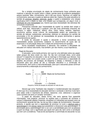 Se a simples enunciação do objeto de conhecimento fosse suficiente para
mobilizar a atenção do sujeito sobre o objeto, grande parte do problema pedagógico
estaria resolvido. Mas, normalmente, não é isto que ocorre. Significar um objeto de
conhecimento, para que o sujeito se debruce sobre ele, implica uma ação educativa no
sentido de provocar, desafiar, estimular, ajudar o sujeito a estabelecer uma relação
significativa com o objeto ou seja, uma relação que corresponda, em algum nível, à
satisfação de uma necessidade sua, mesmo que essa necessidade não estivesse tão
consciente inicialmente.
        Precisamos entender aqui 'necessidade do sujeito' no sentido bem amplo e
radical, qual seja, relacionada a qualquer uma das suas dimensões enquanto ser
humano, a saber: intelectual, afetiva, ética, física, lúdica, estética, espiritual,
econômica, política, social, cultural. As necessidades podem ser essenciais (no
sentido de radicais, substanciais, pertinentes, efetivas) ou alienadas (no sentido de
provocadas a fim de satisfazer as necessidades de grupos dominantes e apenas
aparentemente do sujeito).
        A tarefa do educador é ajudar o educando a tomar consciência das
necessidades postas socialmente, colaborar no discernimento de quais são as
essenciais e na articulação delas com o objeto de conhecimento em questão.
        Numa sociedade massificadora e alienante, fica evidente a dificuldade do
educador em realizar esta tarefa, mas também, por isto mesmo, a sua importância.

  -Papel do Educador
       O educador, como tarefa primeira, tem que ter uma definição sobre seu papel,
saber porque ele deve existir (ou não). Se não tem convicção disso, como pode
educar? O específico do educador o não se restringe à informação que oferece, mas
exige sua inserção num projeto social, a partir do qual desenvolva a capacidade de
desafiar, de provocar, de contagiar, de despertar o desejo, o interesse, a vida no
educando para que possa se dar a interação educativa e a construção do
conhecimento, bem como a instrumentalização, para que o educando possa continuar
autonomamente a elaboração do conhecimento.

                     o
                    -+-           ###
            Sujeito | <-------> ##### Objeto de Conhecimento
                    /      |    /
                           |   /       l
                           |  /        l
                           | /         l
                          Educador    -------Contexto
              -Esquema: frentes de atuação do educador em sala de aula-

       Deverá agir como "facilitador das relações" e "problematizador das situações".
É claro que há a necessidade do educador dominar o conteúdo e dominar muito bem,
para saber onde é importante dar ênfase, relacionar, criar, selecionar e organizar
(caso contrário ele seria um simples "animador").
       O papel do educador, dessa forma, não seria apenas ficar passando
informações, mas preparar, provocar os sujeitos para o processo de conhecer e
colocar à disposição objetos (materiais, situações) ou indicações que possam levar ao
conhecimento (quando ele fala, faz da sua fala o objeto de conhecimento). Educador,
portanto, é aquele que tem a capacidade de provocar no outro a abertura para a
aprendizagem e de colocar meios que possibilitem e direcionem esta aprendizagem. A
provocação para a aprendizagem tem a ver com a sensibilidade para com as pessoas
a quem se dirige, com o significado que aquilo tem para ele, bem como a correlação
que tem com a existência. Trata-se de acompanhar a caminhada do educando na sua
 