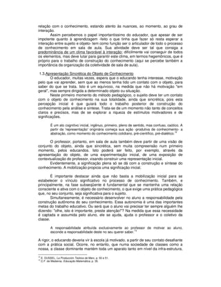relação com o conhecimento, estando atento às nuances, ao momento, ao grau de
interação.
       Assim percebemos o papel importantíssimo do educador, que apesar de ser
impotente quanto à aprendizagem -feito o que tinha que fazer só resta esperar a
interação entre sujeito e objeto- tem como função ser o articulador de todo o processo
de conhecimento em sala de aula. Sua atividade deve ser tal que consiga a
predominância de um clima favorável à interação; dificilmente vai conseguir de todos
os elementos, mas deve lutar para garantir este clima, em termos hegemônicos, que é
próprio para o trabalho de construção do conhecimento (aqui se percebe também a
importância da organização da coletividade de sala de aula).

 1.3.Apresentação Sincrética do Objeto de Conhecimento
        O educador, muitas vezes, espera que o educando tenha interesse, motivação
pelo que vai aprender, sem que ao menos tenha tido um contato com o objeto, para
saber do que se trata. Isto é um equívoco, na medida que não há motivação "em
geral", mas sempre dirigida a determinado objeto ou situação.
        Neste primeiro momento do método pedagógico, o sujeito deve ter um contato
com o objeto de conhecimento na sua totalidade, ainda que sincrética, pois esta
percepção inicial é que guiará todo o trabalho posterior de construção do
conhecimento pela análise e síntese. Trata-se de um momento não tanto de conceitos
claros e precisos, mas de se explorar a riqueza de estímulos motivadores e de
significações.

             É um ato cognitivo inicial, ingênuo, primeiro, pleno de sentido, mas confuso, caótico. A
             partir da 'representação' originária começa sua ação -produtiva de conhecimento- a
                                                                                                12
             abstração, como momento do conhecimento cotidiano, pré-científico, pré-dialético.

       O professor, portanto, em sala de aula também deve partir de uma visão de
conjunto do objeto, ainda que sincrética, sem muita compreensão num primeiro
momento, pelos educandos. Isto poderá ser feito, por exemplo, através da
apresentação do objeto, de uma experimentação inicial, de uma exposição de
contextualização do professor, visando construir uma representação inicial.
       Evidentemente, a significação plena só se dá com a construção e síntese do
conhecimento. A mobilização propicia uma significação inicial.

        É importante destacar ainda que não basta a mobilização inicial para se
estabelecer o vínculo significativo no processo de conhecimento. Também, e
principalmente, na fase subseqüente é fundamental que se mantenha uma relação
consciente e ativa com o objeto de conhecimento, o que exige uma prática pedagógica
que, no seu conjunto, seja significativa para o sujeito.
        Simultaneamente, é necessário desenvolver no aluno a responsabilidade pela
construção autônoma do seu conhecimento. Essa autonomia é uma das importantes
metas do trabalho educativo. Ou será que o aluno vai precisar ter sempre alguém lhe
dizendo: "olhe, isto é importante, preste atenção!"? Na medida que essa necessidade
é captada e assumida pelo aluno, ele se ajuda, ajuda o professor e o coletivo da
classe.

             A responsabilidade atribuída exclusivamente ao professor de motivar ao aluno,
                                                                   13
             esconde a responsabilidade deste no seu querer saber.

A rigor, o educando deveria vir à escola já motivado, a partir de seu contato desafiante
com a prática social. Ocorre, no entanto, que numa sociedade de classes como a
nossa, a classe dominante mantém toda um aparato tanto em nível da infra-estrutura,
12
     .E. DUSSEL, La Producción Teórica de Marx, p. 50 e 51.
13
     .C.F. de Medeiros, Educação Matemática, p. 35.
 