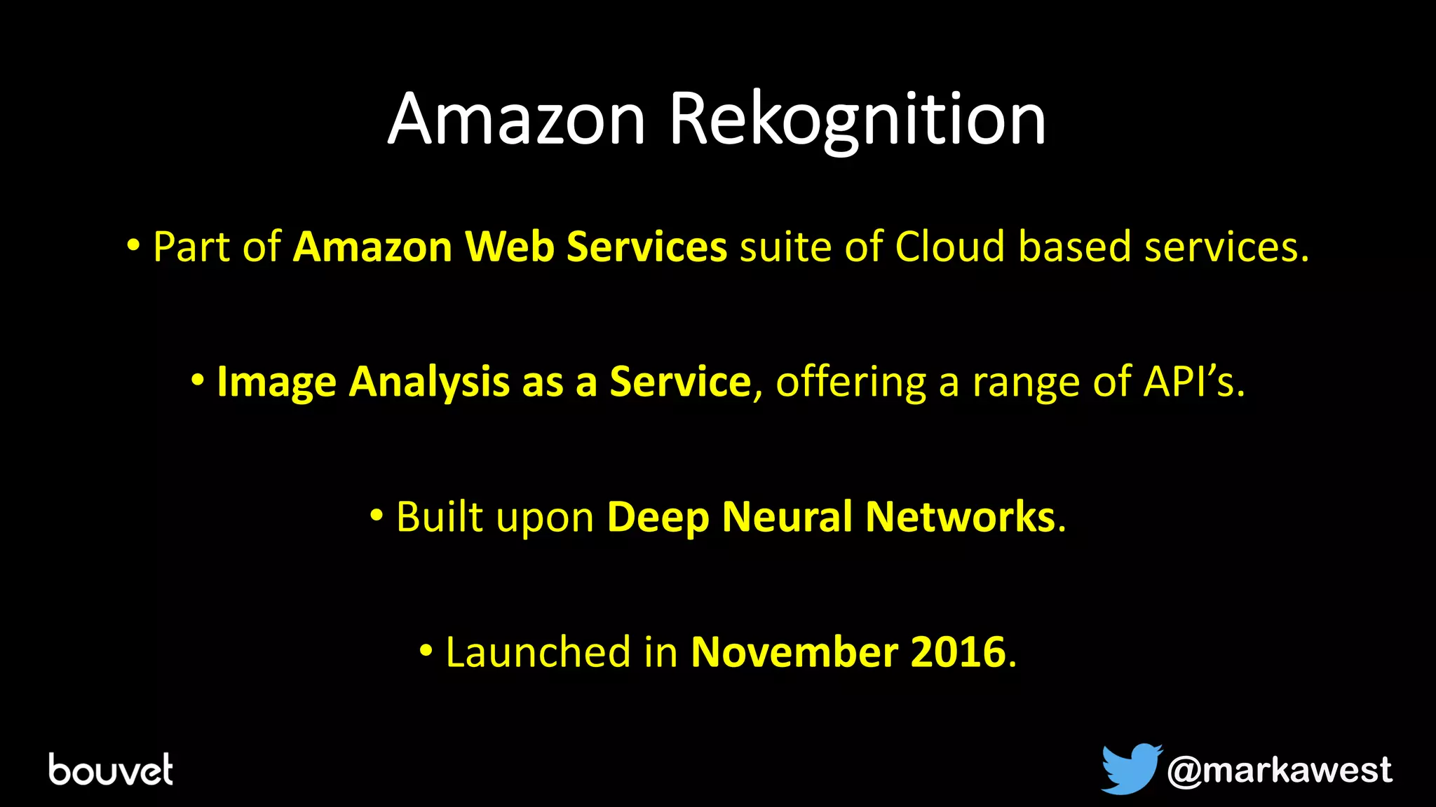 Amazon Rekognition
• Part of Amazon Web Services suite of Cloud based services.
• Image Analysis as a Service, offering a range of API’s.
• Built upon Deep Neural Networks.
• Launched in November 2016.
@markawest
 