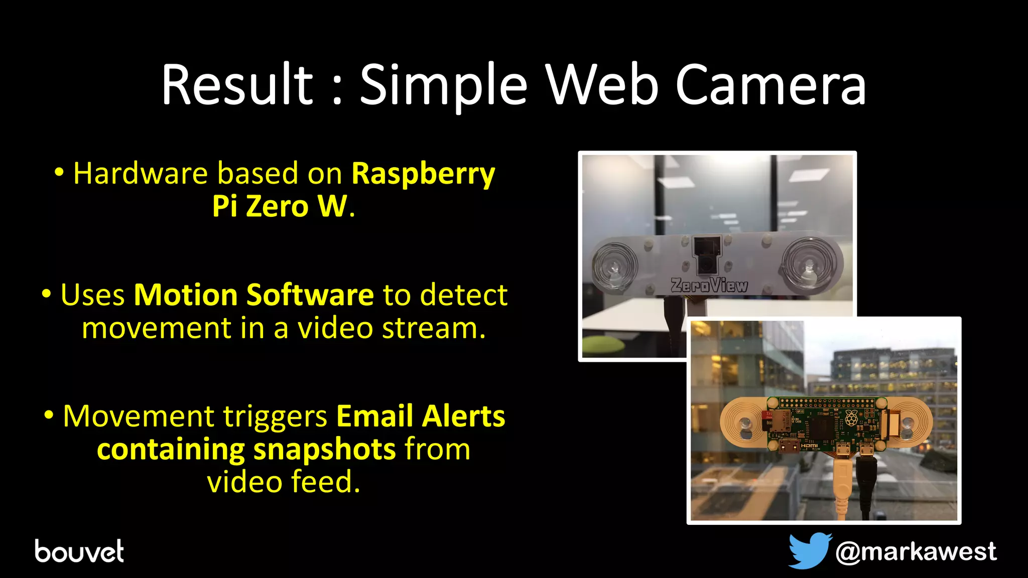 Result : Simple Web Camera
• Hardware based on Raspberry
Pi Zero W.
• Uses Motion Software to detect
movement in a video stream.
• Movement triggers Email Alerts
containing snapshots from
video feed.
@markawest
 
