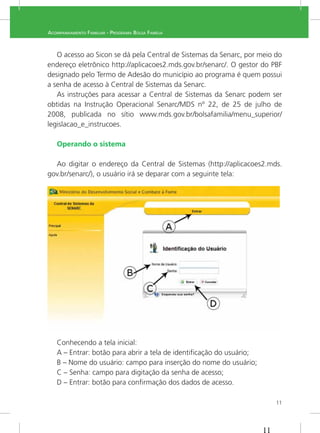 11
ACOMPANHAMENTO FAMILIAR - PROGRAMA BOLSA FAMÍLIA
O acesso ao Sicon se dá pela Central de Sistemas da Senarc, por meio do
endereço eletrônico http://aplicacoes2.mds.gov.br/senarc/. O gestor do PBF
designado pelo Termo de Adesão do município ao programa é quem possui
a senha de acesso à Central de Sistemas da Senarc.
As instruções para acessar a Central de Sistemas da Senarc podem ser
obtidas na Instrução Operacional Senarc/MDS nº 22, de 25 de julho de
2008, publicada no sítio www.mds.gov.br/bolsafamilia/menu_superior/
legislacao_e_instrucoes.
Operando o sistema
Ao digitar o endereço da Central de Sistemas (http://aplicacoes2.mds.
gov.br/senarc/), o usuário irá se deparar com a seguinte tela:
Conhecendo a tela inicial:
A – Entrar: botão para abrir a tela de identiﬁcação do usuário;
B – Nome do usuário: campo para inserção do nome do usuário;
C – Senha: campo para digitação da senha de acesso;
D – Entrar: botão para conﬁrmação dos dados de acesso.
 