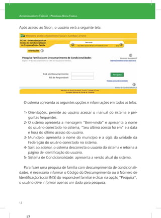 12
ACOMPANHAMENTO FAMILIAR - PROGRAMA BOLSA FAMÍLIA
Após acesso ao Sicon, o usuário verá a seguinte tela:
do seu último acesso.
Ao clicar em “Sicon Condicionalidades – PBF”, no menu lateral de acesso,
a tela inicial apresentará a tela de Pesquisa Famílias com Descumprimento de
Condicionalidades:
O sistema apresenta as seguintes opções e informações em todas as telas:
1- Orientações: permite ao usuário acessar o manual do sistema e per-
guntas frequentes.
2- O sistema apresenta a mensagem “Bem-vindo” e apresenta o nome
do usuário conectado no sistema, “Seu último acesso foi em” e a data
e hora do último acesso do usuário.
3- Município: apresenta o nome do município e a sigla da unidade da
Federação do usuário conectado no sistema.
4- Sair: ao acionar, o sistema desconecta o usuário do sistema e retorna à
página de identiﬁcação do usuário.
5- Sistema de Condicionalidade: apresenta a versão atual do sistema.
-
dades, é necessário informar o Código do Descumprimento ou o Número de
Identiﬁcação Social (NIS) do responsável familiar e clicar na opção “Pesquisa”,
o usuário deve informar apenas um dado para pesquisa.
 