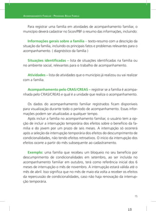 15
ACOMPANHAMENTO FAMILIAR - PROGRAMA BOLSA FAMÍLIA
Para registrar uma família em atividades de acompanhamento familiar, o
município deverá cadastrar no Sicon/PBF o resumo das informações, incluindo:
Informações gerais sobre a família – texto-resumo com a descrição da
situação da família, incluindo os principais fatos e problemas relevantes para o
acompanhamento. ( diagnóstico da família )
Situações identiﬁcadas – lista de situações identiﬁcadas na família ou
no ambiente social, relevantes para o trabalho de acompanhamento.
Atividades –
com a família.
Acompanhamento pelo CRAS/CREAS – registrar se a família é acompa-
Os dados do acompanhamento familiar registrados ﬁcam disponíveis
-
Após incluir a família no acompanhamento familiar, o usuário tem a op-
ção de incluir a interrupção temporária dos efeitos sobre o benefício da fa-
após a seleção da interrupção temporária dos efeitos do descumprimento de
condicionalidades, não tendo efeitos retroativos. O início da interrupção dos
efeitos ocorre a partir do mês subsequente ao cadastramento.
Exemplo: uma família que recebeu um bloqueio no seu benefício por
descumprimento de condicionalidades em setembro, ao ser incluída no
acompanhamento familiar em outubro, terá como referência inicial dos 6
meses de interrupção o mês de novembro. A interrupção estará válida até o
mês de abril. Isso signiﬁca que no mês de maio ela volta a receber os efeitos
da repercussão de condicionalidades, caso não haja renovação da interrup-
ção temporária.
15
 