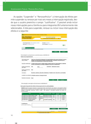 18
ACOMPANHAMENTO FAMILIAR - PROGRAMA BOLSA FAMÍLIA
As opções “Suspender” e “Renovar/Incluir” a interrupção de efeitos per-
mite suspender ou renovar por mais seis meses a interrupção registrada, des-
de que o usuário preencha o campo “Justiﬁcativa”. É possível ainda incluir
novas interrupções para a família ou para integrantes BVJ anteriormente não
selecionados. A tela para suspender, renovar ou incluir nova interrupção dos
efeitos é a seguinte:
 