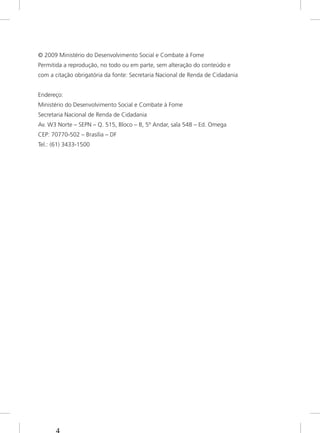 © 2009 Ministério do Desenvolvimento Social e Combate à Fome
Permitida a reprodução, no todo ou em parte, sem alteração do conteúdo e
com a citação obrigatória da fonte: Secretaria Nacional de Renda de Cidadania
Endereço:
Ministério do Desenvolvimento Social e Combate à Fome
Secretaria Nacional de Renda de Cidadania
Av. W3 Norte – SEPN – Q. 515, Bloco – B, 5º Andar, sala 548 – Ed. Omega
CEP: 70770-502 – Brasília – DF
Tel.: (61) 3433-1500
 