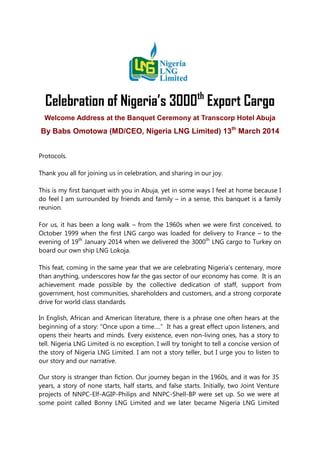 Celebration of Nigeria’s 3000th
Export Cargo
Welcome Address at the Banquet Ceremony at Transcorp Hotel Abuja
By Babs Omotowa (MD/CEO, Nigeria LNG Limited) 13th
March 2014
Protocols.
Thank you all for joining us in celebration, and sharing in our joy.
This is my first banquet with you in Abuja, yet in some ways I feel at home because I
do feel I am surrounded by friends and family – in a sense, this banquet is a family
reunion.
For us, it has been a long walk – from the 1960s when we were first conceived, to
October 1999 when the first LNG cargo was loaded for delivery to France – to the
evening of 19th
January 2014 when we delivered the 3000th
LNG cargo to Turkey on
board our own ship LNG Lokoja.
This feat, coming in the same year that we are celebrating Nigeria’s centenary, more
than anything, underscores how far the gas sector of our economy has come. It is an
achievement made possible by the collective dedication of staff, support from
government, host communities, shareholders and customers, and a strong corporate
drive for world class standards.
In English, African and American literature, there is a phrase one often hears at the
beginning of a story: “Once upon a time….” It has a great effect upon listeners, and
opens their hearts and minds. Every existence, even non-living ones, has a story to
tell. Nigeria LNG Limited is no exception. I will try tonight to tell a concise version of
the story of Nigeria LNG Limited. I am not a story teller, but I urge you to listen to
our story and our narrative.
Our story is stranger than fiction. Our journey began in the 1960s, and it was for 35
years, a story of none starts, half starts, and false starts. Initially, two Joint Venture
projects of NNPC-Elf-AGIP-Philips and NNPC-Shell-BP were set up. So we were at
some point called Bonny LNG Limited and we later became Nigeria LNG Limited
 