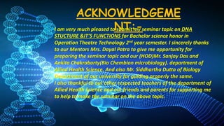 ACKNOWLEDGEME
NT:-
I am very much pleased to submit my seminar topic on DNA
STUCTURE &IT’S FUNCTIONS for Bachelor science honor in
Operation Theatre Technology 2nd year semester. I sincerely thanks
to our Mentors Mrs. Dayal Patra to give me opportunity for
preparing the seminar topic and our (HOD)Mr. Sanjay Das and
Ankita Chakraborty(Bio Chembion microbiology). department of
Allied Health Science. And also Mr. Siddhartha Dutta of Biology
Department of our university for guiding properly the same.
I also thankful to our other respected teachers of the department of
Allied Health Science and our friends and parents for supporting me
to help to make the seminar on the above topic.
 