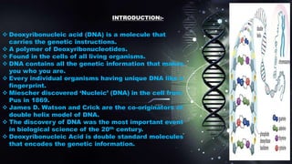 INTRODUCTION:-
 Deoxyribonucleic acid (DNA) is a molecule that
carries the genetic instructions.
 A polymer of Deoxyribonucleotides.
 Found in the cells of all living organisms.
 DNA contains all the genetic information that makes
you who you are.
 Every individual organisms having unique DNA like a
fingerprint.
 Miescher discovered ‘Nucleic’ (DNA) in the cell from
Pus in 1869.
 James D. Watson and Crick are the co-originators of
double helix model of DNA.
 The discovery of DNA was the most important event
in biological science of the 20th century.
 Deoxyribonucleic Acid is double standard molecules
that encodes the genetic information.
 