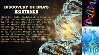 DISCOVERY OF DNA’S
EXISTENCE
MIESCHER:- While studying white blood cell
in 1869, He isolated a previously unknown
type of molecule that was slightly acidic
and contained a high percentage of
phosphorus. These molecules eventually
became called DNA. At the time, these
molecules was not thought to be the
carrier of Hereditary information because
it was believed to lack the variability
necessary to account for the incredible
diversity among organisms.
 