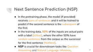 Next Sentence Prediction (NSP)
● In the pretraining phase, the model (if provided)
receives pairs of sentences and it will be trained to
predict if the second sentence is the subsequent of
the first.
● In the training data, 50% of the inputs are actual pairs
with a label [IsNext], where the other 50% have
random sentences from the corpus as the successor
for the first sentence [NotNext].
● NSP is crucial for downstream tasks like Question
Answering and Natural Language Inference. 43
 