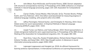 8. John Blitzer, Ryan McDonald, and Fernando Pereira. 2006. Domain adaptation
with structural correspondence learning. In Proceedings of the 2006 conference on empirical
methods in natural language processing, pages 120–128. Association for Computational
Linguistics.
9. Ciprian Chelba, Tomas Mikolov, Mike Schuster, Qi Ge, Thorsten Brants, Phillipp
Koehn, and Tony Robinson. 2013. One billion word benchmark for measuring progress in
statistical language modeling. arXiv preprint arXiv:1312.3005.
10. Jeffrey Pennington, Richard Socher, and Christopher D. Manning. 2014. Glove:
Global vectors for word representation. In Empirical Methods in Natural Language
Processing (EMNLP), pages 1532– 1543.
11. Joseph Turian, Lev Ratinov, and Yoshua Bengio. 2010. Word representations: A
simple and general method for semi-supervised learning. In Proceedings of the 48th Annual
Meeting of the Association for Computational Linguistics, ACL ’10, pages 384–394.
12. Ryan Kiros, Yukun Zhu, Ruslan R Salakhutdinov, Richard Zemel, Raquel Urtasun,
Antonio Torralba, and Sanja Fidler. 2015. Skip-thought vectors. In Advances in neural
information processing systems, pages 3294–3302.
13. Lajanugen Logeswaran and Honglak Lee. 2018. An efficient framework for
learning sentence representations. In International Conference on Learning Representations.
74
 