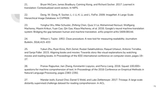 21. Bryan McCann, James Bradbury, Caiming Xiong, and Richard Socher. 2017. Learned in
translation: Contextualized word vectors. In NIPS.
22. Deng, W. Dong, R. Socher, L.-J. Li, K. Li, and L. FeiFei. 2009. ImageNet: A Large-Scale
Hierarchical Image Database. In CVPR09.
23. Yonghui Wu, Mike Schuster, Zhifeng Chen, Quoc V Le, Mohammad Norouzi, Wolfgang
Macherey, Maxim Krikun, Yuan Cao, Qin Gao, Klaus Macherey, et al. 2016. Google’s neural machine translation
system: Bridging the gap between human and machine translation. arXiv preprint arXiv:1609.08144.
24. Wilson L Taylor. 1953. Cloze procedure: A new tool for measuring readability. Journalism
Bulletin, 30(4):415–433
25. Yukun Zhu, Ryan Kiros, Rich Zemel, Ruslan Salakhutdinov, Raquel Urtasun, Antonio Torralba,
and Sanja Fidler. 2015. Aligning books and movies: Towards story-like visual explanations by watching
movies and reading books. In Proceedings of the IEEE international conference on computer vision, pages 19–
27.
26. Pranav Rajpurkar, Jian Zhang, Konstantin Lopyrev, and Percy Liang. 2016. Squad: 100,000+
questions for machine comprehension of text. In Proceedings of the 2016 Conference on Empirical Methods in
Natural Language Processing, pages 2383–2392.
27. Mandar Joshi, Eunsol Choi, Daniel S Weld, and Luke Zettlemoyer. 2017. Triviaqa: A large scale
distantly supervised challenge dataset for reading comprehension. In ACL.
76
 