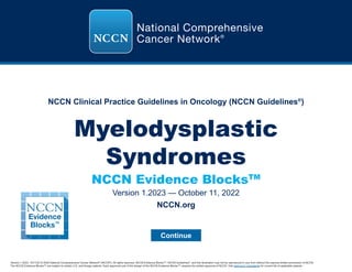NCCN Clinical Practice Guidelines in Oncology (NCCN Guidelines®
)
NCCN Evidence BlocksTM
Version 1.2023, 10/11/22 © 2022 National Comprehensive Cancer Network®
(NCCN®
), All rights reserved. NCCN Evidence Blocks™, NCCN Guidelines®
, and this illustration may not be reproduced in any form without the express written permission of NCCN.
The NCCN Evidence Blocks™ are subject to certain U.S. and foreign patents. Each approved use of the design of the NCCN Evidence Blocks™ requires the written approval of NCCN. Visit www.nccn.org/patents for current list of applicable patents.
Myelodysplastic
Syndromes
Version 1.2023 — October 11, 2022
Continue
NCCN.org
 