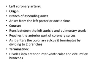 • Left coronary artery:
• Origin:
• Branch of ascending aorta
• Arises from the left posterior aortic sinus
• Course:
• Runs between the left auricle and pulmonary trunk
• Reaches the anterior part of coronary sulcus
• As it enters the coronary sulcus it terminates by
  dividing to 2 branches
• Termination:
• Divides into anterior inter-ventricular and circumflex
  branches
 