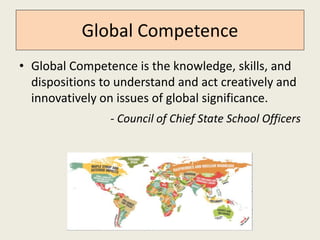 Global Competence 
• Global Competence is the knowledge, skills, and 
dispositions to understand and act creatively and 
innovatively on issues of global significance. 
- Council of Chief State School Officers 
 