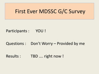 First Ever MDSSC G/C Survey 
ParticIpants : YOU ! 
Questions : Don’t Worry – Provided by me 
Results : TBD …. right now ! 
 