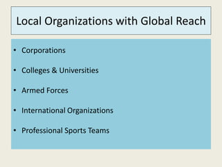 Local Organizations with Global Reach 
• Corporations 
• Colleges & Universities 
• Armed Forces 
• International Organizations 
• Professional Sports Teams 
 