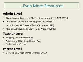 …Even More Resources 
Admin Level 
• Global competence is a 21st century imperative.” NEA (2010) 
• “Preparing Our Youth to Engage in the World “ 
Asia Society, Boix Mansilla and Jackson (2012) 
• “Global Achievement Gap”” Tony Wagner (2009) 
Teacher Level 
• Mapping the Nation Website 
• Asia Society ISSN : Global lesson Plans 
• Globalization 101.org 
Parent Level 
• Growing Up Global, Homa Tavangar (2009) 
 