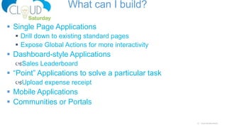 27 Cloud Saturday Atlanta
What can I build?
 Single Page Applications
 Drill down to existing standard pages
 Expose Global Actions for more interactivity
 Dashboard-style Applications
Sales Leaderboard
 “Point” Applications to solve a particular task
Upload expense receipt
 Mobile Applications
 Communities or Portals
 