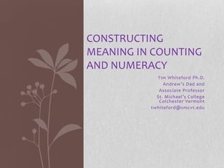 CONSTRUCTING
MEANING IN COUNTING
AND NUMERACY
            Tim Whiteford Ph.D.
               Andrew’s Dad and
             Associate Professor
            St. Michael’s College
             Colchester Vermont
          twhiteford@smcvt.edu
 