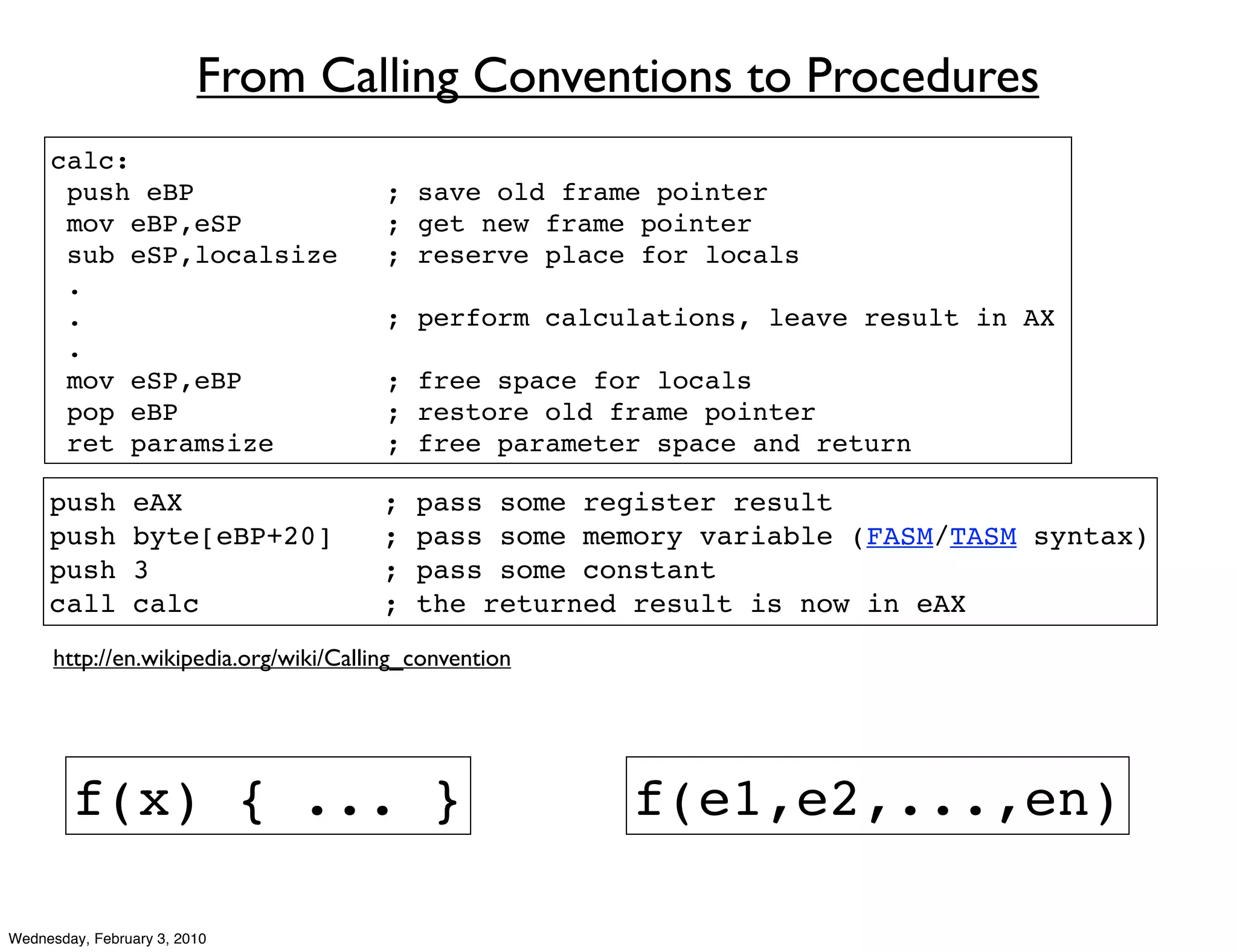From Calling Conventions to Procedures
     calc:
      push eBP                          ; save old frame pointer
      mov eBP,eSP                       ; get new frame pointer
      sub eSP,localsize                 ; reserve place for locals
      .
      .                                 ; perform calculations, leave result in AX
      .
      mov eSP,eBP                       ; free space for locals
      pop eBP                           ; restore old frame pointer
      ret paramsize                     ; free parameter space and return

     push       eAX                    ;   pass some register result
     push       byte[eBP+20]           ;   pass some memory variable (FASM/TASM syntax)
     push       3                      ;   pass some constant
     call       calc                   ;   the returned result is now in eAX
      http://en.wikipedia.org/wiki/Calling_convention




        f(x) { ... }                                    f(e1,e2,...,en)

Wednesday, February 3, 2010
 