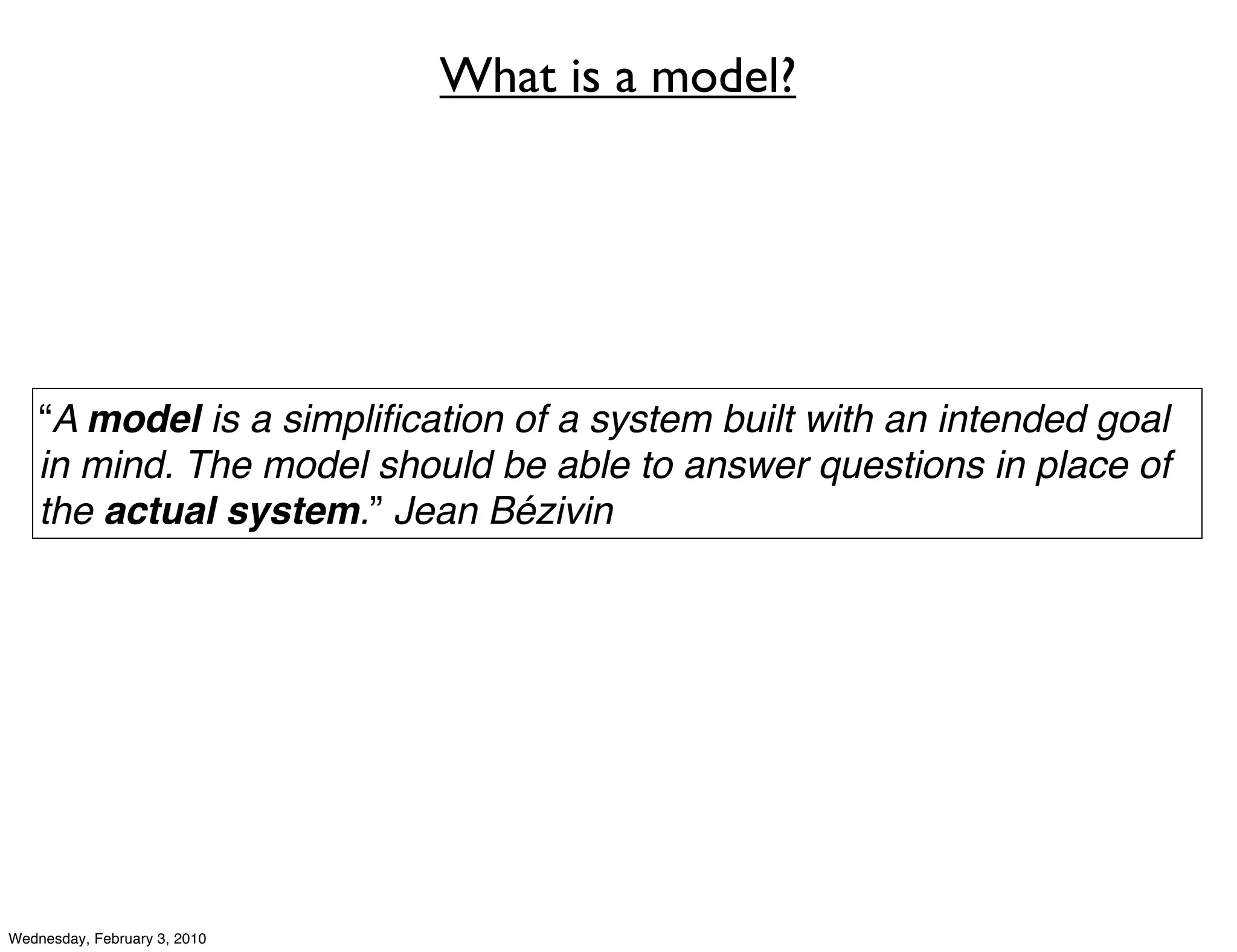 What is a model?




    “A model is a simpliﬁcation of a system built with an intended goal
    in mind. The model should be able to answer questions in place of
    the actual system.” Jean Bézivin




Wednesday, February 3, 2010
 