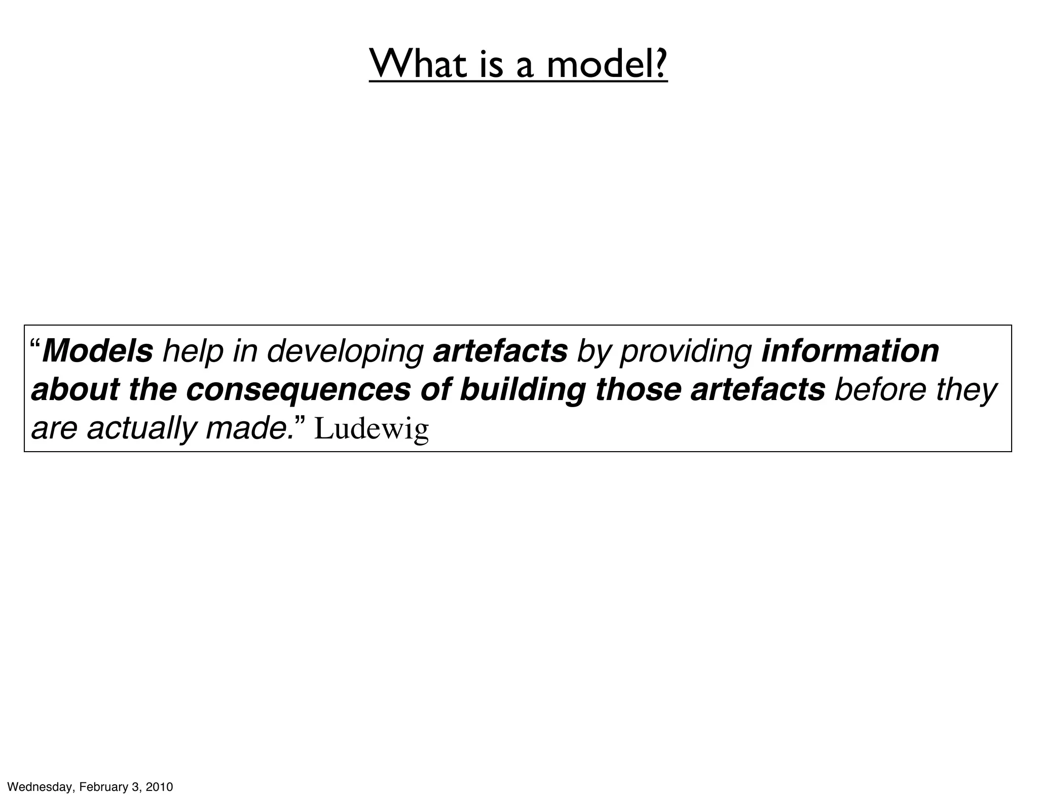 What is a model?




   “Models help in developing artefacts by providing information
   about the consequences of building those artefacts before they
   are actually made.” Ludewig




Wednesday, February 3, 2010
 