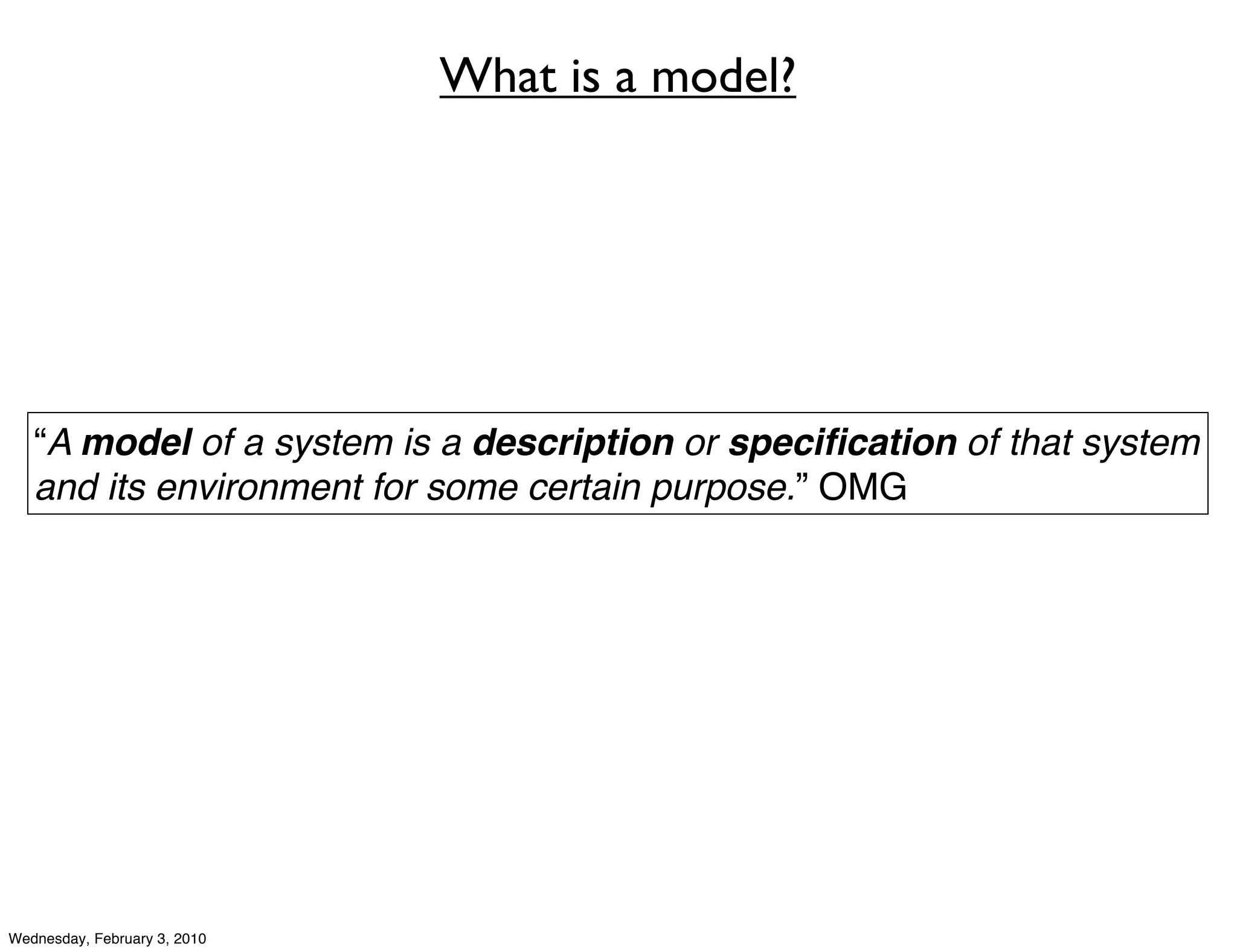What is a model?




   “A model of a system is a description or speciﬁcation of that system
   and its environment for some certain purpose.” OMG




Wednesday, February 3, 2010
 