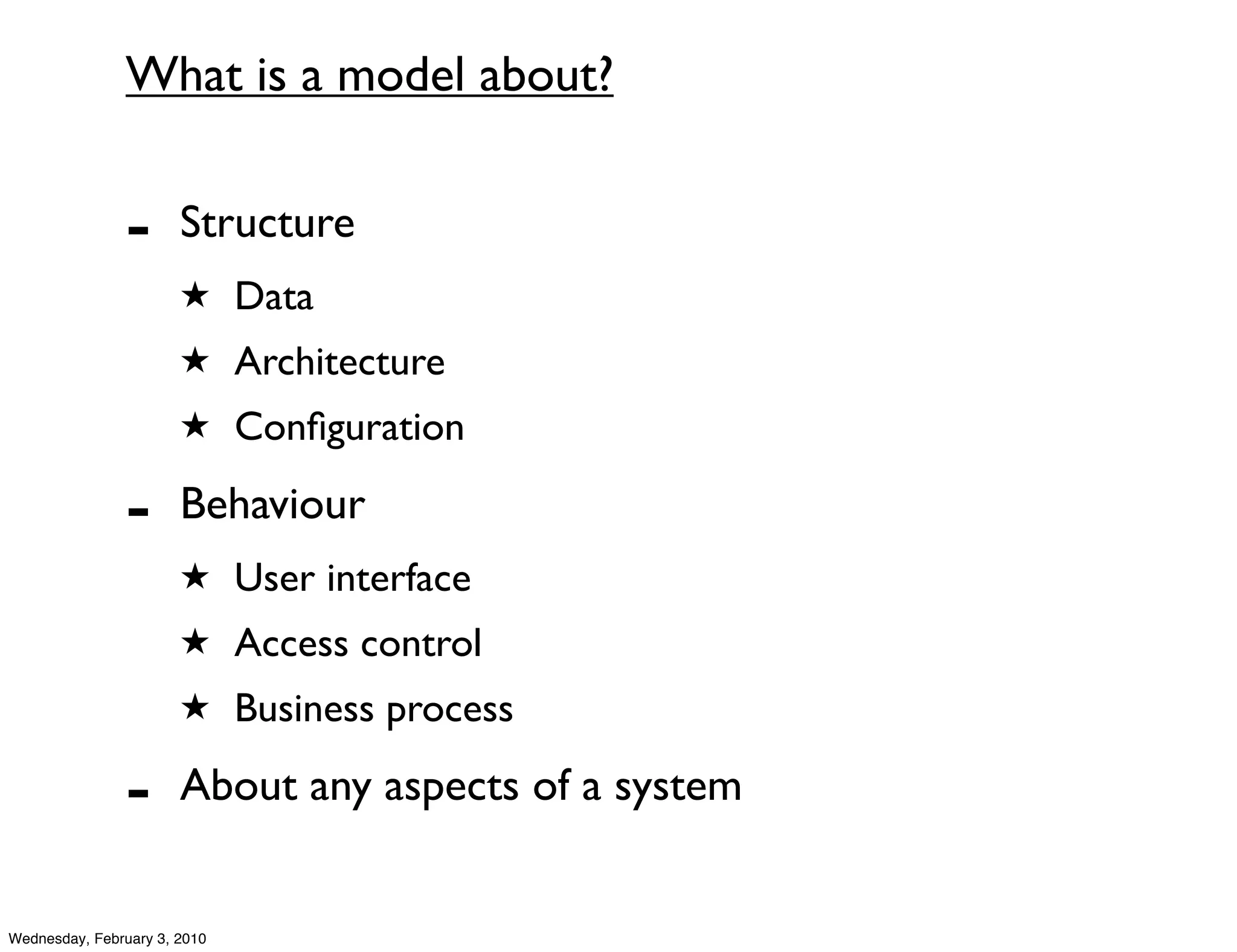 What is a model about?


               -       Structure
                       ★ Data
                       ★ Architecture
                       ★ Conﬁguration

               -       Behaviour
                       ★ User interface
                       ★ Access control
                       ★ Business process

               -       About any aspects of a system


Wednesday, February 3, 2010
 