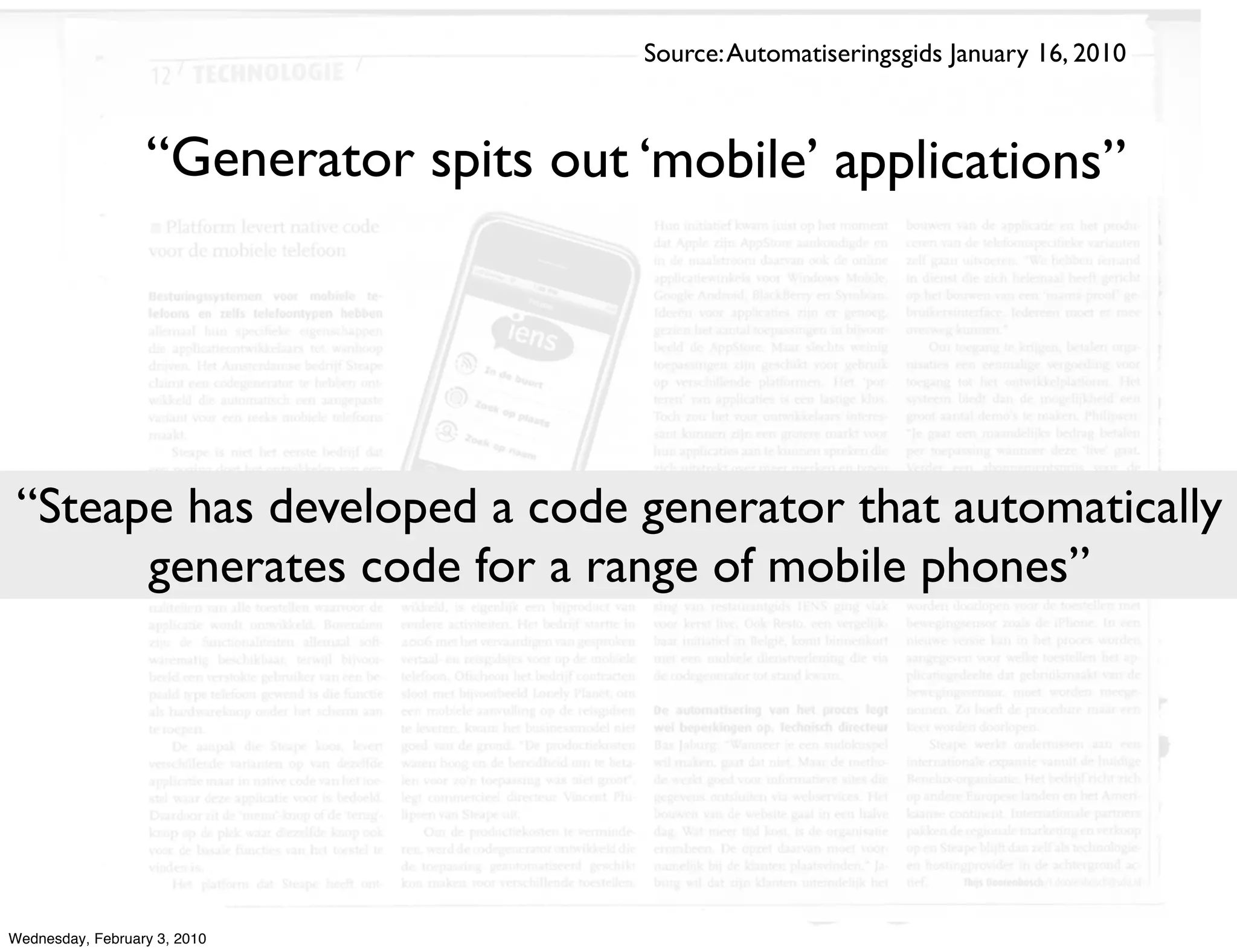 Source: Automatiseringsgids January 16, 2010



                  “Generator spits out ‘mobile’ applications”




 “Steape has developed a code generator that automatically
       generates code for a range of mobile phones”




Wednesday, February 3, 2010
 