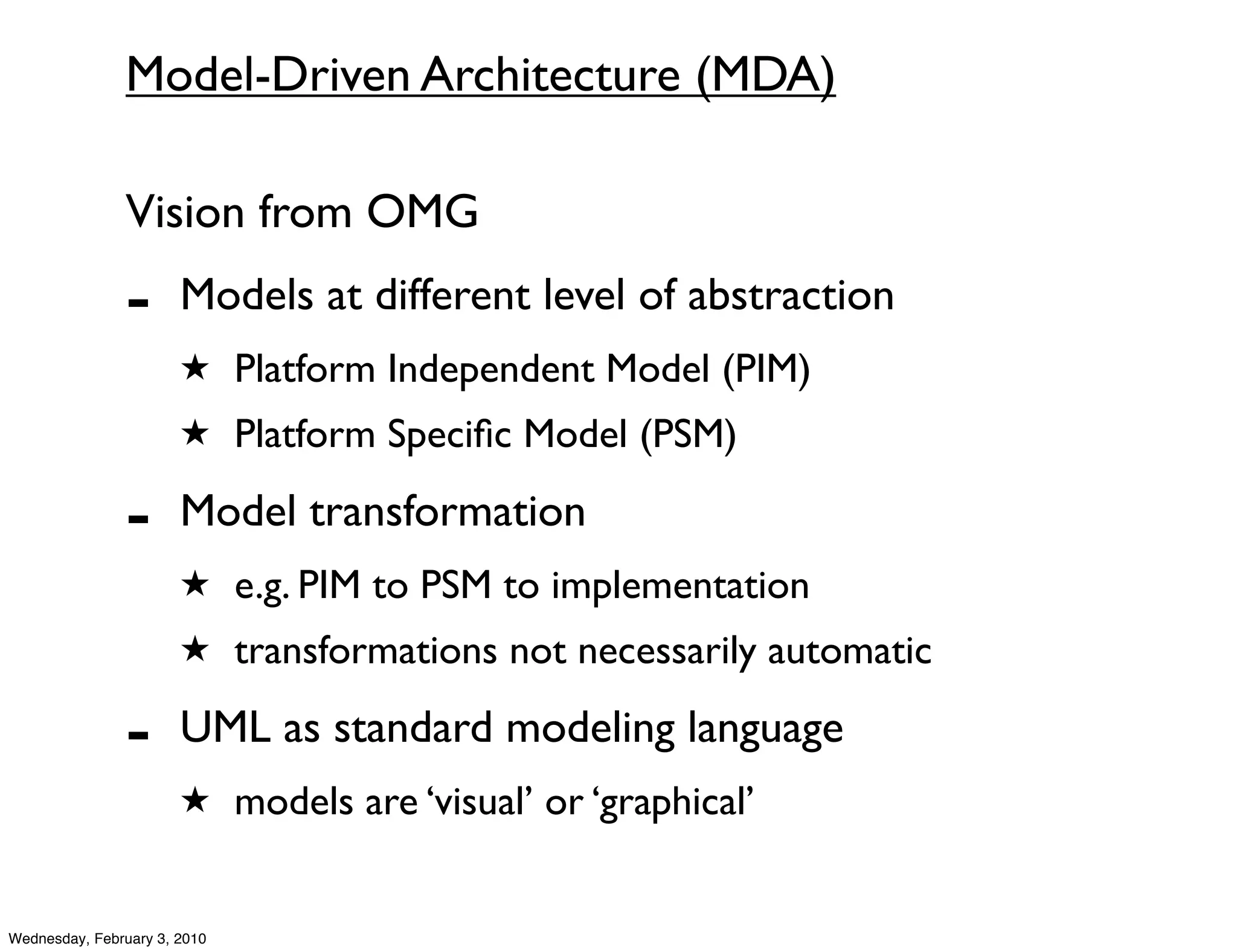 Model-Driven Architecture (MDA)

               Vision from OMG
               -       Models at different level of abstraction
                       ★ Platform Independent Model (PIM)
                       ★ Platform Speciﬁc Model (PSM)

               -       Model transformation
                       ★ e.g. PIM to PSM to implementation
                       ★ transformations not necessarily automatic

               -       UML as standard modeling language
                       ★ models are ‘visual’ or ‘graphical’


Wednesday, February 3, 2010
 