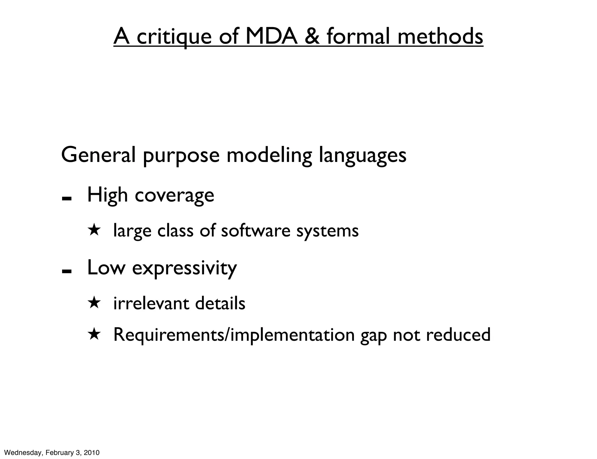 A critique of MDA & formal methods



               General purpose modeling languages
               -       High coverage
                       ★ large class of software systems

               -       Low expressivity
                       ★ irrelevant details
                       ★ Requirements/implementation gap not reduced




Wednesday, February 3, 2010
 