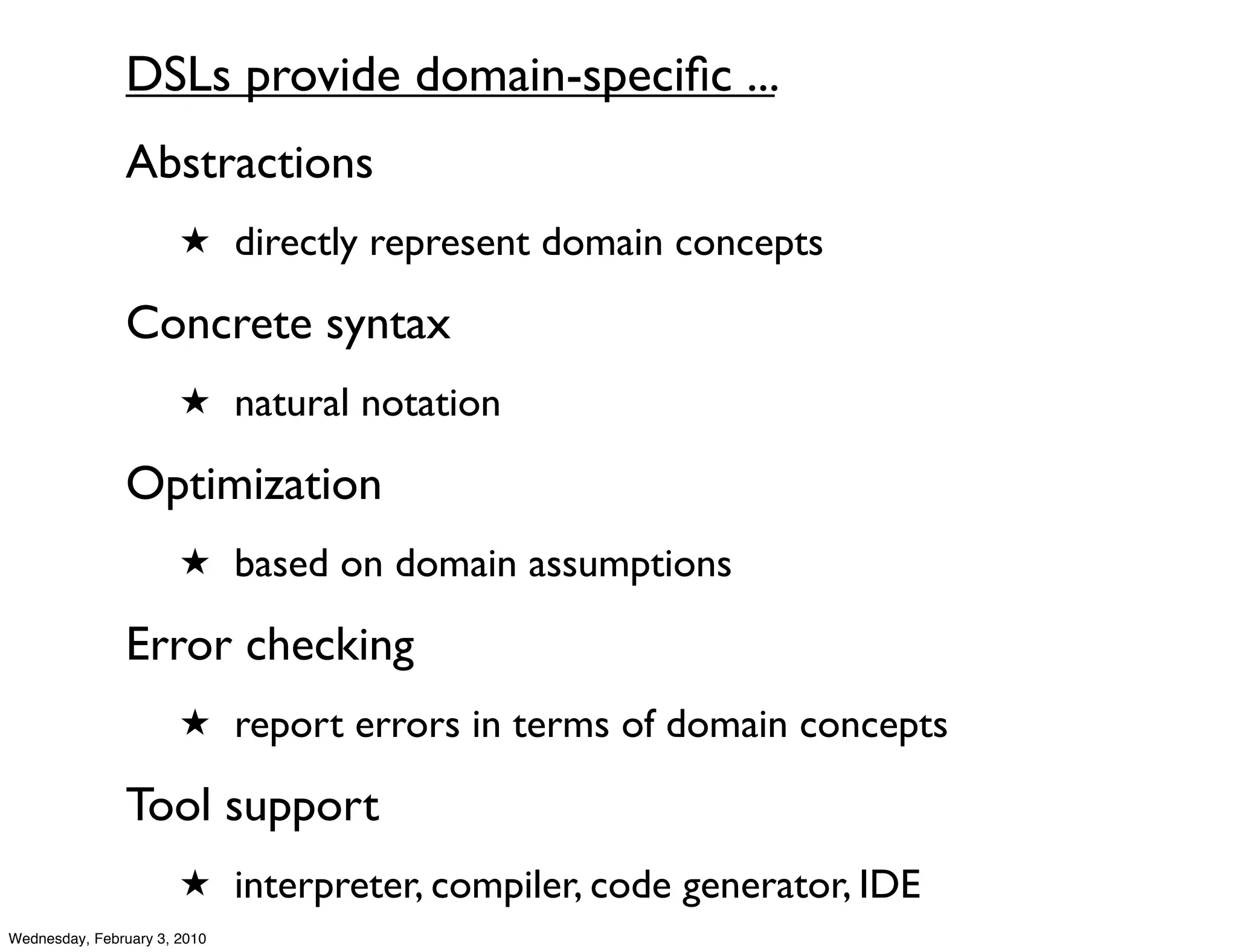 DSLs provide domain-speciﬁc ...
               Abstractions
                       ★ directly represent domain concepts

               Concrete syntax
                       ★ natural notation

               Optimization
                       ★ based on domain assumptions

               Error checking
                       ★ report errors in terms of domain concepts

               Tool support
                       ★ interpreter, compiler, code generator, IDE
Wednesday, February 3, 2010
 
